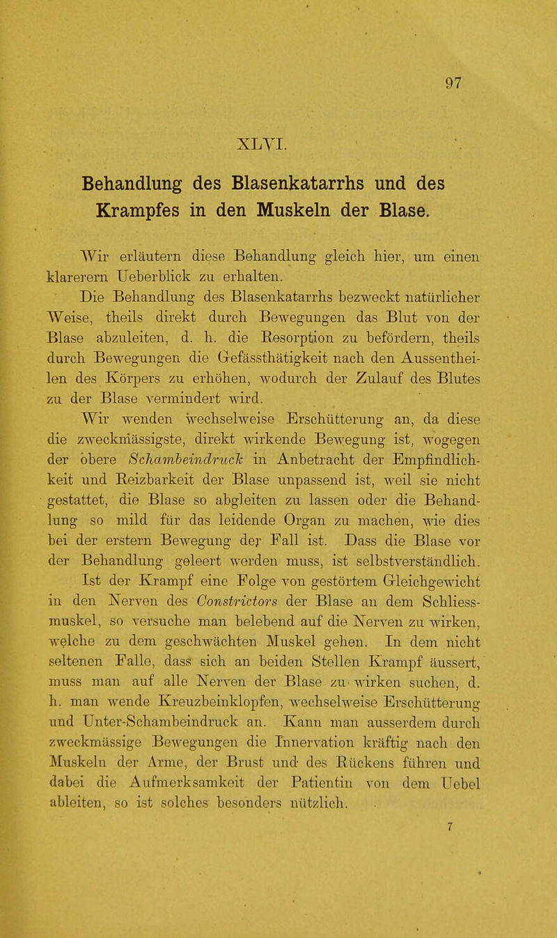 XL Yl. Behandlung des Blasenkatarrhs und des Krampfes in den Muskeln der Blase. Wir erläutern diese Behandlung gleich hier, um einen klarerem Ueberblick zu erhalten. Die Behandlung des Blasenkatarrhs bezweckt natürlicher Weise, theils direkt durch Bewegungen das Blut von der Blase abzuleiten, d. h. die Resorption zu befördern, theils durch Bewegungen die Gefässthätigkeit nach den Aussenthei- len des Körpers zu erhöhen, wodurch der Zulauf des Blutes zu der Blase vermindert wird. Wir Avenden wechselweise Erschütterung an, da diese die zweckniässigste, direkt wirkende Bewegung ist, wogegen der obere Schamheindmch in Anbetracht der Empfindlich- keit und Reizbarkeit der Blase unpassend ist, weil sie nicht gestattet, die Blase so abgleiten zu lassen oder die Behand- lung so mild für das leidende Organ zu machen, wie dies bei der erstem Bewegung der Eall ist. Dass die Blase vor der Behandlung geleert werden muss, ist selbstverständlich. Ist der Krampf eine Folge von gestörtem Gleichgewicht in den Nerven des Gonstrictors der Blase an dem Schliess- muskel, so versuche man belebend auf die Nerven zu wirken, welche zu dem geschwächten Muskel gehen. In dem nicht seltenen Falle, dass sich an beiden Stellen Krampf äussert, muss man auf alle Nerven der Blase zu- wirken suchen, d. h. man wende Kreuzbeinklopfen, wechselweise Erschütterung und Unter-Schambeindruck an. Kann man ausserdem durch zweckmässige Bewegungen die Innervation kräftig nach den Muskeln der Arme, der Brust und des Rückens führen und dabei die Aufmerksamkeit der Patientin von dem Uebel ableiten, so ist solches besonders nützlich. 7