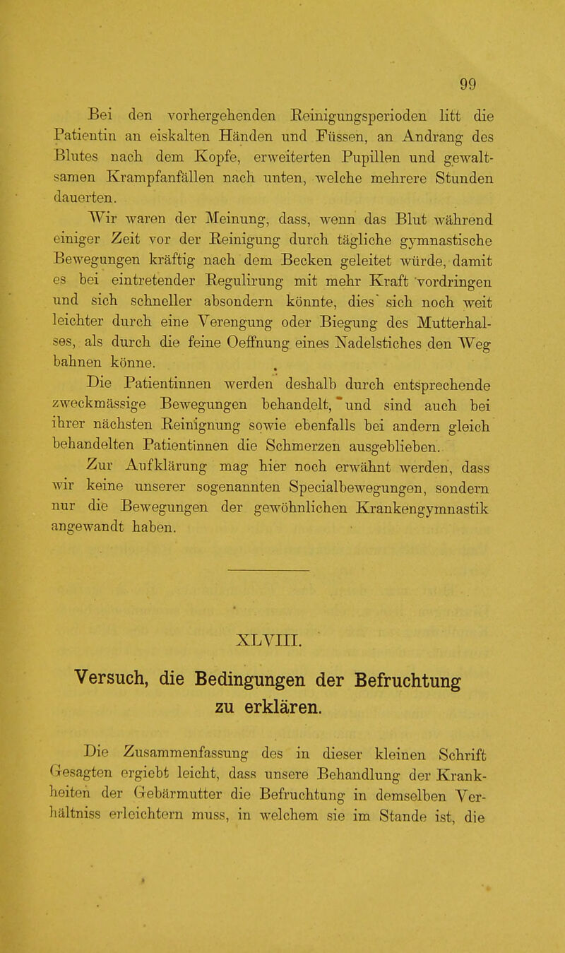 Bei den vorhergehenden Reinigungsperioden litt die Patientin an eiskalten Händen und Füssen, an Andrang des Blutes nach dem Kopfe, erweiterten Pupillen und gewalt- samen Krampfanfällen nach unten, welche mehrere Stunden dauerten. Wir waren der Meinung, dass, wenn das Blut während einiger Zeit vor der Reinigung durch tägliche gymnastische Bewegungen kräftig nach dem Becken geleitet würde, damit es hei eintretender Regulirung mit mehr Kraft vordringen und sich schneller ahsondern könnte, dies sich noch weit leichter durch eine Verengung oder Biegung des Mutterhal- ses, als durch die feine Oeffnung eines Nadelstiches den Weg bahnen könne. Die Patientinnen werden deshalb durch entsprechende zweckmässige Bewegungen behandelt, und sind auch bei ihrer nächsten Reinignung sowie ebenfalls bei andern gleich behandelten Patientinnen die Schmerzen ausgeblieben. Zur Aufklärung mag hier noch erwähnt werden, dass wir keine unserer sogenannten Specialbewegungen, sondern nur die Bewegungen der gewöhnlichen Krankengymnastik angewandt haben. XL VIII. Versuch, die Bedingungen der Befruchtung zu erklären. Die Zusammenfassung des in dieser kleinen Schrift Gesagten ergiebt leicht, dass unsere Behandlung der Krank- heiton der Gebärmutter die Befruchtung in demselben Ver- hältniss erleichtern muss, in welchem sie im Stande ist, die