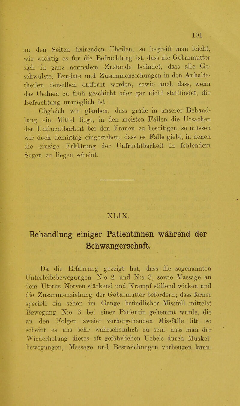 an den Seiten fixirenden Thcilen, so begreift man leicht, Avie wichtig es für die Befruchtung ist, dass die Gebärmutter siph in ganz .normalem Zustande befindet, dass alle Gre- schwülste, Exudate und Zusammenziehungen in den Anhalte- theilen derselben entfernt werden, sowie auch dass, wenn das Oeffnen zu früh geschieht oder gar nicht stattfindet, die Befruchtung unmöglich ist. Obgleich wir glauben, dass grade in unserer Behand- lung ein Mittel liegt, in den meisten Fällen die Ursachen der Unfruchtbarkeit bei den Frauen zu beseitigen, so müssen wir doch demüthig eingestehen, dass es Fälle giebt, in denen die einzige Erklärung der Unfruchtbarkeit in fehlendem Segen zu liegen scheint. XLIX. Behandlung einiger Patientinnen während der Schwangerschaft. Da die Erfahrung gezeigt hat, dass die sogenannten Unterleibsbewegungen N:o 2 und jS[:o 3, sowie Massage an dem Uterus Nerven stärkend und Krampf stillend wirken und die Zusammenziehung der Gebärmutter befördern; dass ferner speciell ein schon im Gange befindlicher Missfall mittelst Bewegung N:o 3 bei einer Patientin gehemmt wurde, die au den Folgen zweier vorhergehenden Missfälle litt, so scheint es uns sehr wahrscheinlich zu sein, dass man der Wiederholung dieses oft gefährlichen Uebels durch Muskel- bewegungen, Massage und Bestreichungen vorbeugen kann.