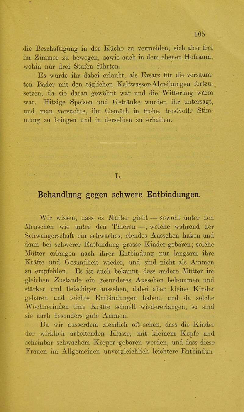 die Beschäftigung in der Küclie zu vermeiden, sich aber frei im Zimmer zu bewegen, sowie auch in dem ebenen Hofraum, wohin mir drei Stufen führten. Es wurde ihr dabei erlaubt, als Ersatz für die versäum- ten Bäder mit den täglichen Kaltwasser-Abreibungen fortzu-^ setzen, da sie daran gewöhnt war und die Witterung warm war. Hitzige Speisen und Gretränke wurden ihr untersagt, und man versuchte, ihr Qemüth in frohe, trostvolle Stim- mung zu bringen und in derselben zu erhalten. Jj. Behandlung gegen schwere Entbindungen. Wir wissen, dass es Mütter giebt — sowohl unter den Menschen wie unter den Thieren —, welche während der Schwangerschaft ein schwaches, elendes Aussehen haben und dann bei schwerer Entbindung grosse Kinder gebären; solche Mütter erlangen nach ihrer Entbindung nur langsam ihre Kräfte und Gresundheit wieder, und sind nicht als Ammen zu empfehlen. Es ist auch bekannt, dass andere Mütter im gleichen Zustande ein gesunderes Aussehen bekommen und stärker und fleischiger aussehen, dabei aber kleine Kinder gebären und leichte Entbindungen haben, und da solche AVöchnerinnen ihre Kräfte schnell wiedererlangen, so sind sie auch besonders gute Ammen. Da wir ausserdem ziemlich oft sehen, dass die Kinder der wirklich arbeitenden Klasse, mit kleinem Kopfe und scheinbar schwachem Körper geboren werden, und dass diese Frauen im Allgemeinen unvergleichlich leichtere Entbindun-