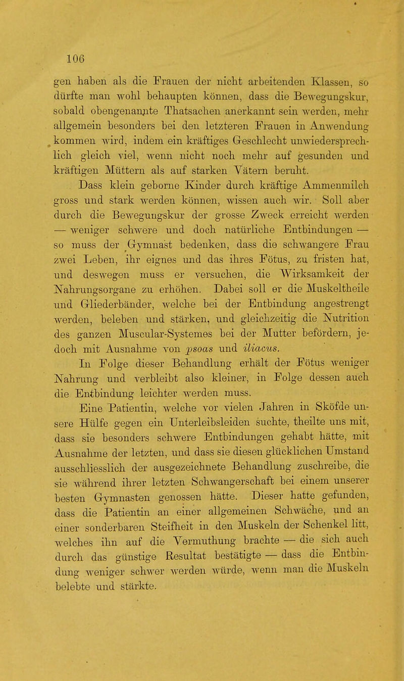 gen haben als die Frauen der nicht arbeitenden Klassen, so dürfte man wohl behaupten können, dass die Bewegungskur, sobald ob engen anjite Thatsaohen anerkannt sein werden, mehr allgemein besonders bei den letzteren Frauen in Amvendung ^kommen wird, indem ein kräftiges Geschlecht unwiedersprech- lich gleich viel, Avenn nicht noch mehr auf gesunden und kräftigen Müttern als auf starken Vätern beruht. Dass klein geborne Kinder durch kräftige Ammenmilch gross und stark werden können, wissen auch wir. Soll aber durch die Beweguugskur der grosse Zweck erreicht werden — weniger schwere und doch natürliche Entbindungen — so muss der Gymnast bedenken, dass die schwangere Frau zwei Leben, ihr eignes und das ihres Fötus, zu fristen hat, und deswegen muss er versuchen, die Wirksamkeit der Nahrungsorgane zu erhöhen. Dabei soll er die Muskeltheile und Gliederbänder, welche bei der Entbindung angestrengt werden, beleben und stärken, und gleichzeitig die Nutrition des ganzen Muscular-Systemes bei der Mutter befördern, je- doch mit Ausnahme von jpsoas und iliacus. In Folge dieser Behandlung erhält der Fötus weniger Nahrung und verbleibt also kleiner, in Folge dessen auch die Entbindung leichter werden muss. Eine Patientin, welche vor vielen Jahren in Sköfde un- sere Hülfe gegen ein Unterleibsleiden suchte, theilte uns mit, dass sie besonders schwere Entbindungen gehabt hätte, mit Ausnahme der letzten, und dass sie diesen glücklichen Umstand ausschliesslich der ausgezeichnete Behandlung zuschreibe, die sie während ihrer letzten Schwangerschaft bei einem unserer besten Gymnasten genossen hätte. Dieser hatte gefunden, dass die Patientin an einer allgemeinen Schwäche, und an einer sonderbaren Steifheit in den Muskeln der Schenkel litt, welches ihn auf die Yermuthung brachte ~ die sich auch durch das günstige Resultat bestätigte — dass die Entbin- dung weniger schwer werden Avürde, wenn man die Muskeln belebte und stärkte.