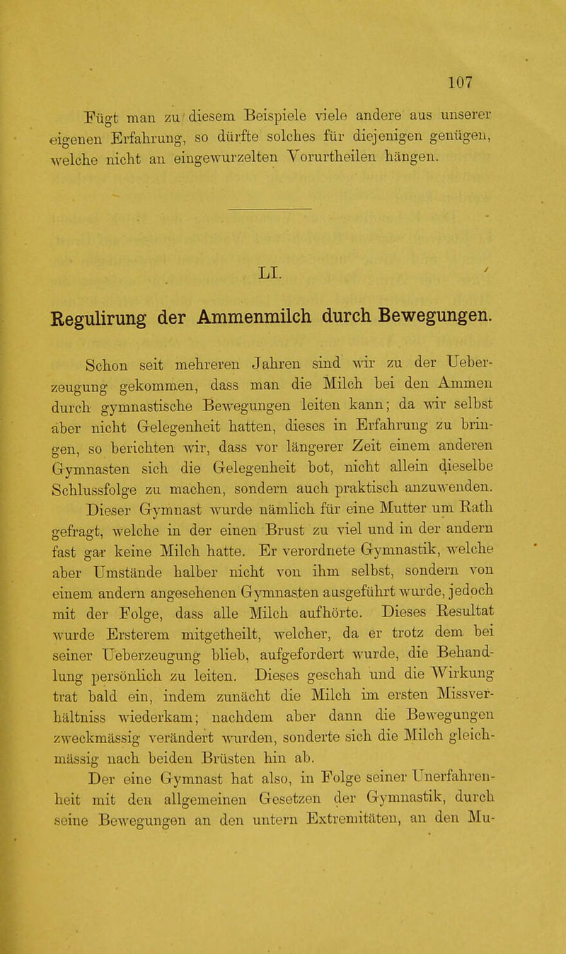 Fügt man zu' diesem Beispiele viele andere aus unserer eigenen Erfahrung, so dürfte solches für diejenigen genügen, welche nicht an eingewurzelten Vorurtheilen hängen. LI. Regulirung der Ammenmilch durch Bewegungen. Schon seit mehreren Jahren sind wir zu der Ueher- zeugung gekommen, dass man die Milch bei den Ammen durch gymnastische Bewegungen leiten kann; da wir selbst aber nicht Gelegenheit hatten, dieses in Erfahrung zu brin- gen, so berichten wir, dass vor längerer Zeit einem anderen G-ymnasten sich die Gelegenheit bot, nicht allein dieselbe Schlussfolge zu machen, sondern auch praktisch anzuwenden. Dieser Gymnast Avurde nämlich für eine Mutter um Eath gefragt, welche in der einen Brust zu viel und in der andern fast gar keine Milch hatte. Er verordnete Gymnastik, welche aber Umstände halber nicht von ihm selbst, sondern von einem andern angesehenen Gymnasten ausgeführt wurde, jedoch mit der Folge, dass alle Milch aufhörte. Dieses Eesultat wurde Ersterem mitgetheilt, welcher, da er trotz dem bei seiner Ueberzeugung blieb, aufgefordert wurde, die Behand- lung persönlich zu leiten. Dieses geschah und die AVirkung trat bald ein, indem zunächt die Milch im ersten Missver- hältniss wiederkam; nachdem aber dann die Bewegungen zweckmässig verändert wurden, sonderte sich die Milch gleich- massig nach beiden Brüsten hin ab. Der eine Gymnast hat also, in Folge seiner Unerfahren- heit mit den allgemeinen Gesetzen der Gymnastik, durch seine Bewegungen an den untern Extremitäten, an den Mu-