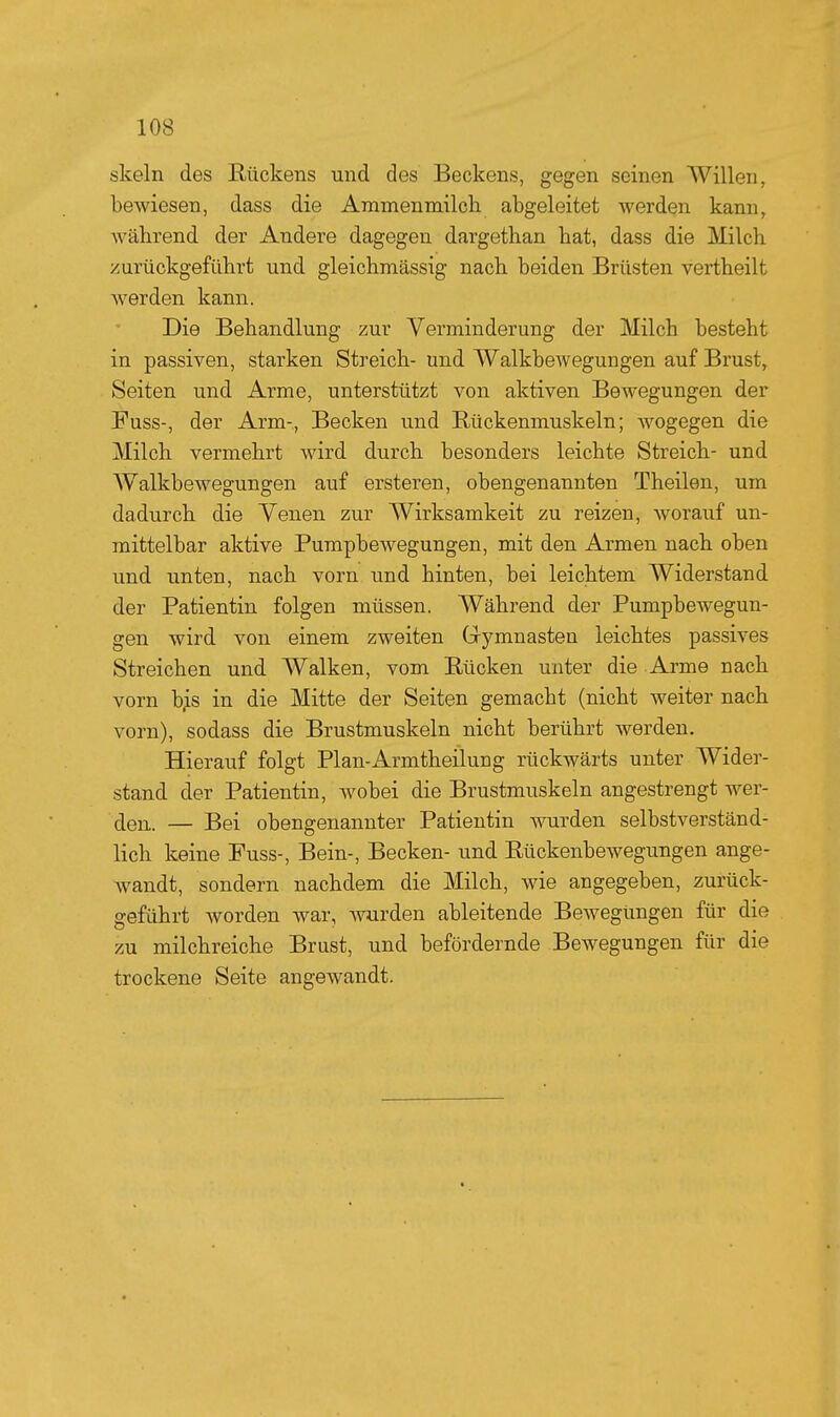 skeln des Rückens und des Beckens, gegen seinen Willen, bewiesen, dass die Ammen milch abgeleitet werden kann, während der Andere dagegen dargethan hat, dass die Milch zurückgeführt und gleichmässig nach beiden Brüsten vertheilt werden kann. Die Behandlung zur Verminderung der Milch besteht in passiven, starken Streich- und Walkbewegungen auf Brust, Seiten und Arme, unterstützt von aktiven Bewegungen der Fuss-, der Arm-, Becken und Bückenmuskeln; wogegen die Milch vermehrt wird durch besonders leichte Streich- und Walkbewegungen auf ersteren, obengenannten Theilen, um dadurch die Venen zur Wirksamkeit zu reizen, worauf un- mittelbar aktive Pumpbewegungen, mit den Armen nach oben und unten, nach vorn und hinten, bei leichtem Widerstand der Patientin folgen müssen. Während der Pumpbewegun- gen wird von einem zweiten Grymnasten leichtes passives Streichen und Walken, vom Rücken unter die Arme nach vorn b^s in die Mitte der Seiten gemacht (nicht weiter nach vorn), sodass die Brustmuskeln nicht berührt werden. Hierauf folgt Plan-Armtheilung rückwärts unter Wider- stand der Patientin, wobei die Brustmuskeln angestrengt wer- den. — Bei obengenannter Patientin wurden selbstverständ- lich keine Fuss-, Bein-, Becken- und Rückenbewegungen ange- wandt, sondern nachdem die Milch, wie angegeben, zurück- geführt worden war, wurden ableitende Bewegungen für die zu milchreiche Brust, und befördernde Bewegungen für die trockene Seite angewandt.