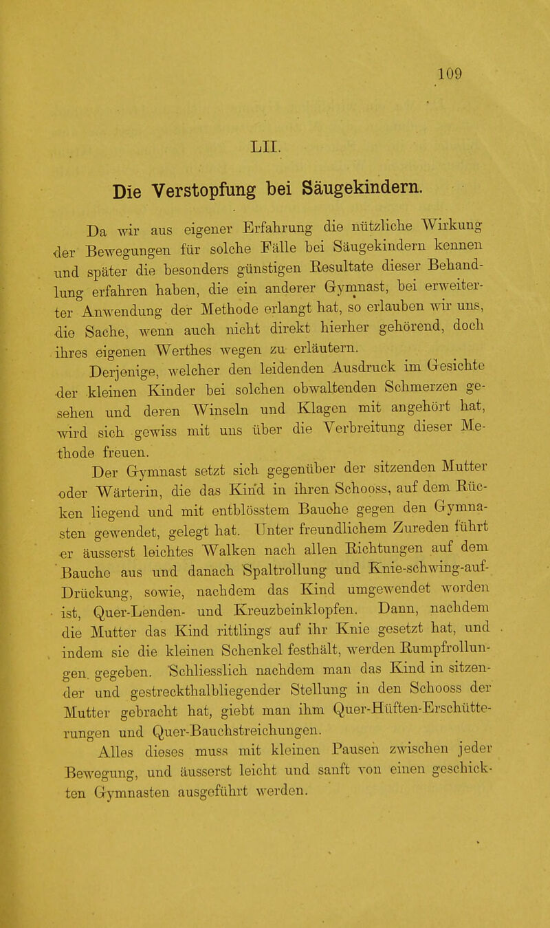 LH. Die Verstopfung bei Säugekindern. Da wir aus eigener Erfahrung die nützUclie Wirkung der Bewegungen für solche Fälle bei Säugekindern kennen und später die besonders günstigen Resultate dieser Behand- lung erfahren haben, die ein anderer Gymnast, bei erweiter- ter Anwendung der Methode erlangt hat, so erlauben wir uns, die Sache, wenn auch nicht direkt hierher gehörend, doch ihres eigenen Werthes wegen zu erläutern. Derjenige, welcher den leidenden Ausdruck im Gesichte der kleinen Kinder bei solchen obwaltenden Schmerzen ge- sehen und deren Winseln und Klagen mit angehört hat, wird sich gewiss mit uns über die Verbreitung dieser Me- thode freuen. Der Gymnast setzt sich gegenüber der sitzenden Mutter oder Wärterin, die das Kind in ihren Schooss, auf dem Rüc- ken liegend und mit entblösstem Bauohe gegen den Gymna- sten gewendet, gelegt hat. Unter freundlichem Zureden führt er äusserst leichtes Walken nach allen Richtungen auf dem Bauche aus und danach SpaltroUung und Knie-schwing-auf- Drückung, sowie, nachdem das Kind umgewendet worden ■ ist, Quer-Lenden- und Kreuzbeinklopfen. Dann, nachdem die Mutter das Kind rittlings auf ihr Knie gesetzt hat, und indem sie die kleinen Schenkel festhält, werden Rumpfrollun- gen. gegeben. Schliesslich nachdem man das Kind in sitzen- der und gestreckthalbliegender Stellung in den Schooss der Mutter gebracht hat, giebt man ihm Quer-Hüften-Erschütte- rungen und Quer-Bauchstreichungen. Alles dieses muss mit kleinen Pausen zwischen jeder Bewegung, und äusserst leicht und sanft von einen geschick- ten Gymnasten ausgeführt werden.