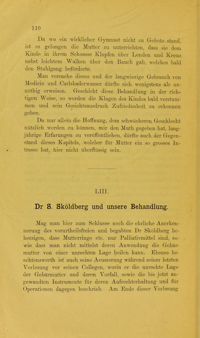 Da wo ein wirklicher Gymnast nicht zu Gebote stand, ist es gelungen die Mutter zu unterrichten, dass sie dem Kinde in ihrem Schoosse Klopfen über Lenden und Kreuz nebst leichtem AValken über den Bauch gab, Avelches bald den Stuhlgang beförderte. Man versuche dieses und der langwierige Gebrauch von Medicin und Carlsbaderwasser dürfte sich wenigstens als un- nöthig erweisen. Geschieht diese Behandlung in der rich- tigen Weise, so werden die Klagen des Kindes bald verstum- men und sein Gesichtsausdruck Zufriedenheit zu erkennen geben. Da nur allein die Hoffnung, dem schwächeren Geschlecht nützlich werden zu können, mir den Muth gegeben hat, lang- jährige Erfarungen zu veröffentlichen, dürfte auch der Gegen- stand dieses Kapitels, welcher für Mütter ein so grosses In- tresse hat, hier nicht überflüssig sein. LIII. Dr S. Sköldberg und unsere Behandlung. Mag man hier zum Schlüsse noch die ehrliche Anerken- nerung des vorurtheilsfreien und begabten Dr Sköldberg be- herzigen, dass Mutterringe etc. nur Palliativmittel sind, so- wie dass man nicht mittelst deren Anwendung die Gebär- mutter von einer unrechten Lage heilen kann. Ebenso be- achtenswerth ist auch seine Aeusserung während seiner letzten Vorlesung vor seinen Collegen, worin er die unrechte Lage der Gebärmutter und deren Vorfall, sowie die bis jetzt an- gewandten Instrumente für deren Aufrechterhaltung und für Operationen dagegen beschrieb. Am Ende dieser Vorlesung