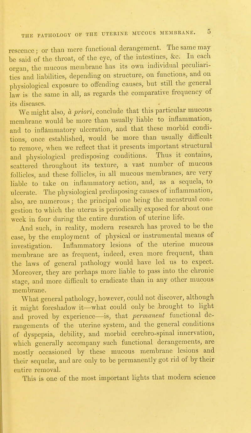 rescence; or than mere functional derangement. The same may be said of the throat, of the eye, of the intestines, &c. In each organ, the mucous membrane has its own individual peculiari- ties and liabilities, depending on structure, on functions, and on physiological exposure to offending causes, but still the general law is the same in all, as regards the comparative frequency of its diseases. We might also, a priori, conclude that this particular mucous membrane would be more than usually liable to inflammation, and to inflammatory ulceration, and that these morbid condi- tions, once established, would be more than usually difficult to remove, when we reflect that it presents important structural and physiological predisposing conditions. Thus it contains, scattered throughout its texture, a vast number of mucous follicles, and these follicles, in all mucous membranes, are very liable to take on inflammatory action, and, as a sequela, to ulcerate. The physiological predisposing causes of inflammation, also, are numerous; the principal one being the menstrual con^ gestion to which the uterus is periodically exposed for about one week in four during the entire duration of uterine life. And such, in reality, modern research has proved to be the case, by the employment of physical or instrumental means of investigation. Inflammatory lesions of the uterine mucous membrane are as frequent, indeed, even more frequent, than the laws of general pathology would have led us to expect. Moreover, they are perhaps more liable to pass into the chronic stage, and more difficult to eradicate than in any other mucous membrane. What general pathology, however, could not discover, although it might foreshadow it—what could only be brought to light and proved by experience—is, that permanent functional de- rangements of the uterine system, and the general conditions of dyspepsia, debility, and morbid cerebro-spinal innervation, which generally accompany such functional derangements, are mostly occasioned by these mucous membrane lesions and their sequels, and are only to be permanently got rid of by their entire removal. This is one of the most important lights that modern science