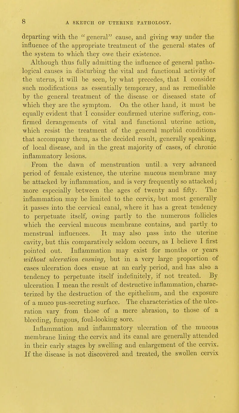 departing with the  general cause, and giving way under the influence of the appropriate treatment of the general states of the system to which they owe their existence. Although thus fully admitting the influence of general patho- logical causes in disturbing the vital and functional activity of the uterus, it will be seen, by what precedes, that I consider such modifications as essentially temporary, and as remediable by the general treatment of the disease or diseased state of which they are the symptom. On the other hand, it must be equally evident that I consider confirmed uterine suffering, con- firmed derangements of vital and functional uterine action, which resist the treatment of the general morbid conditions that accompany them, as the decided result, generally speaking, of local disease, and in the great majority of cases, of chronic inflammatory lesions. From the dawn of menstruation until a very advanced period of female existence, the uterine mucous membrane may be attacked by inflammation, and is very frequently so attacked; more especially between the ages of twenty and fifty. The inflammation may be limited to the cervix, but most generally it passes into the cervical canal, where it has a great tendency to perpetuate itself, owing partly to the numerous follicles which the cervical mucous membrane contains, and partly to menstrual influences. It may also pass into the uterine cavity, but this comparatively seldom occurs, as I bebeve I first pointed out. Inflammation may exist for months or years without ulceration ensuing, but in a very large proportion of cases ulceration does ensue at an early period, and has also a tendency to perpetuate itself indefinitely, if not treated. By ulceration I mean the result of destructive inflammation, charac- terized by the destruction of the epithelium, and the exposure of a muco pus- secreting surface. The characteristics of the ulce- ration vary from those of a mere abrasion, to those of a bleeding, fungous, foul-looking sore. Inflammation and inflammatory ulceration of the mucous membrane lining the cervix and its canal are generally attended in their early stages by swelling and enlargement of the cervix. If the disease is not discovered and treated, the swollen cervix