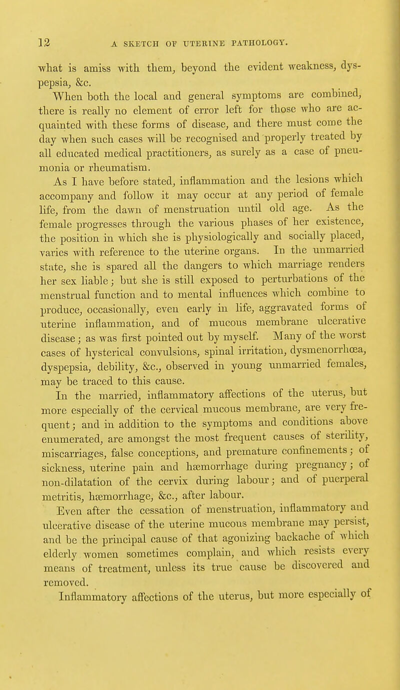 •what is amiss with them, beyond the evident weakness, dys- pepsia, &c. When both the local and general symptoms are combined, there is really no element of error left for those who are ac- quainted with these forms of disease, and there must come the day when such cases will be recognised and properly treated by all educated medical practitioners, as surely as a case of pneu- monia or rheumatism. As I have before stated, inflammation and the lesions which accompany and follow it may occur at any period of female life, from the dawn of menstruation until old age. As the female progresses through the various phases of her existence, the position in which she is physiologically and socially placed, varies with reference to the uterine organs. In the unmarried state, she is spared all the dangers to which marriage renders her sex liable; but she is still exposed to perturbations of the menstrual function and to mental influences which combine to produce, occasionally, even early in life, aggravated forms of uterine inflammation, and of mucous membrane ulcerative disease; as was first pointed out by myself. Many of the worst cases of hysterical convulsions, spinal irritation, dysmenorrhcea, dyspepsia, debility, &c, observed in young unmarried females, may be traced to this cause. In the married, inflammatory affections of the uterus, but more especially of the cervical mucous membrane, are very fre- quent ; and in addition to the symptoms and conditions above enumerated, are amongst the most frequent causes of sterility, miscarriages, false conceptions, and premature confinements; of sickness, uterine pain and haemorrhage during pregnancy; of non-dilatation of the cervix during labour; and of puerperal metritis, hsemorrhage, &c, after labour. Even after the cessation of menstruation, inflammatory and ulcerative disease of the uterine mucous membrane may persist, and be the principal cause of that agonizing backache of which elderly women sometimes complain, and which resists every means of treatment, unless its true cause be discovered aud removed. Inflammatory affections of the uterus, but more especially of