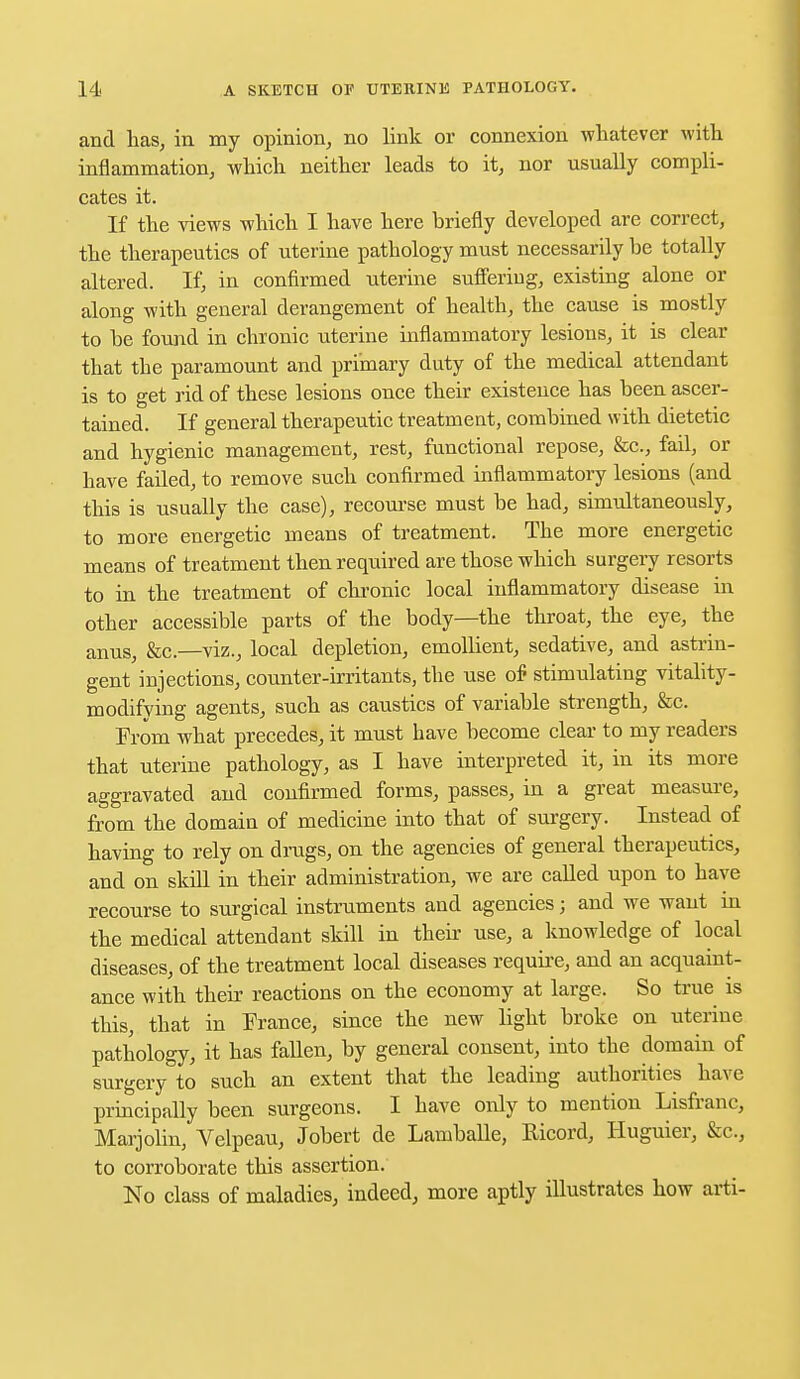 and has, in my opinion, no link or connexion whatever with inflammation, which neither leads to it, nor usually compli- cates it. If the views which I have here briefly developed are correct, the therapeutics of uterine pathology must necessarily he totally altered. If, in confirmed uterine suffering, existing alone or along with general derangement of health, the cause is mostly to he found in chronic uterine inflammatory lesions, it is clear that the paramount and primary duty of the medical attendant is to get rid of these lesions once their existence has been ascer- tained. If general therapeutic treatment, combined with dietetic and hygienic management, rest, functional repose, &c, fail, or have faded, to remove such confirmed inflammatory lesions (and this is usually the case), recourse must be had, simultaneously, to more energetic means of treatment. The more energetic means of treatment then required are those which surgery resorts to in the treatment of chronic local inflammatory disease in other accessible parts of the body—the throat, the eye, the anus, Sec—viz., local depletion, emollient, sedative, and astrin- gent injections, counter-irritants, the use of stimulating vitality- modifying agents, such as caustics of variable strength, &c. Prom what precedes, it must have become clear to my readers that uterine pathology, as I have interpreted it, in its more aggravated and confirmed forms, passes, in a great measure, from the domain of medicine into that of surgery. Instead of having to rely on drugs, on the agencies of general therapeutics, and on skill in their administration, we are called upon to have recourse to surgical instruments and agencies; and we want in the medical attendant skill in their use, a knowledge of local diseases, of the treatment local diseases require, and an acquaint- ance with their reactions on the economy at large. So true is this, that in France, since the new light broke on uterine pathology, it has fallen, by general consent, into the domain of surgery to such an extent that the leading authorities have principally been surgeons. I have only to mention Lisfranc, Marjolin, Velpeau, Jobert de Lamballe, Ricord, Huguier, &c, to corroborate this assertion. No class of maladies, indeed, more aptly illustrates how arti-