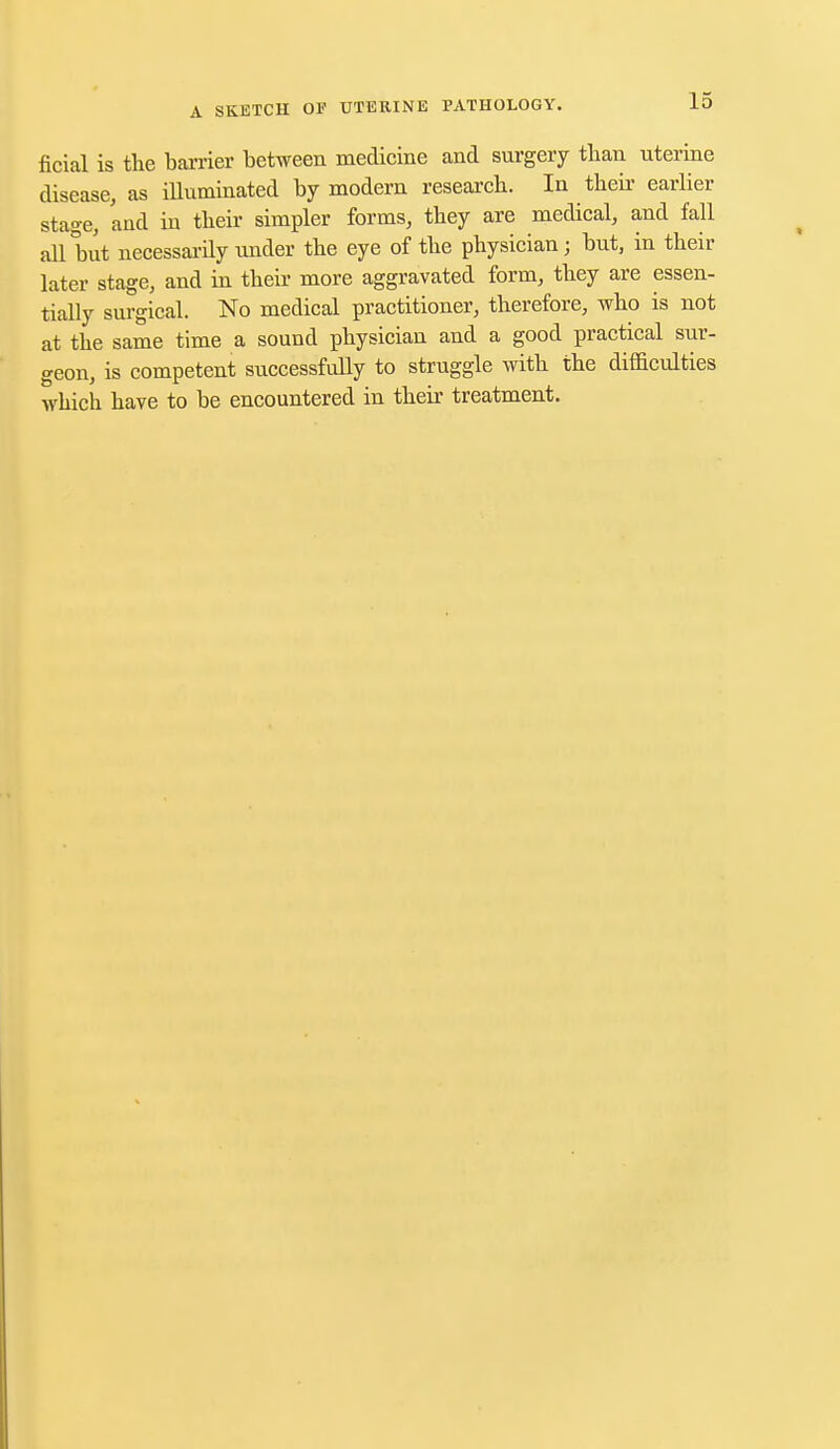 ficial is the barrier between medicine and surgery than uterine disease, as illuminated by modern research. In their earlier stage, and iu their simpler forms, they are medical, and fall all but necessarily under the eye of the physician; but, in their later stage, and in their more aggravated form, they are essen- tially surgical. No medical practitioner, therefore, who is not at the same time a sound physician and a good practical sur- geon, is competent successfully to struggle with the difficulties which have to be encountered in their treatment.