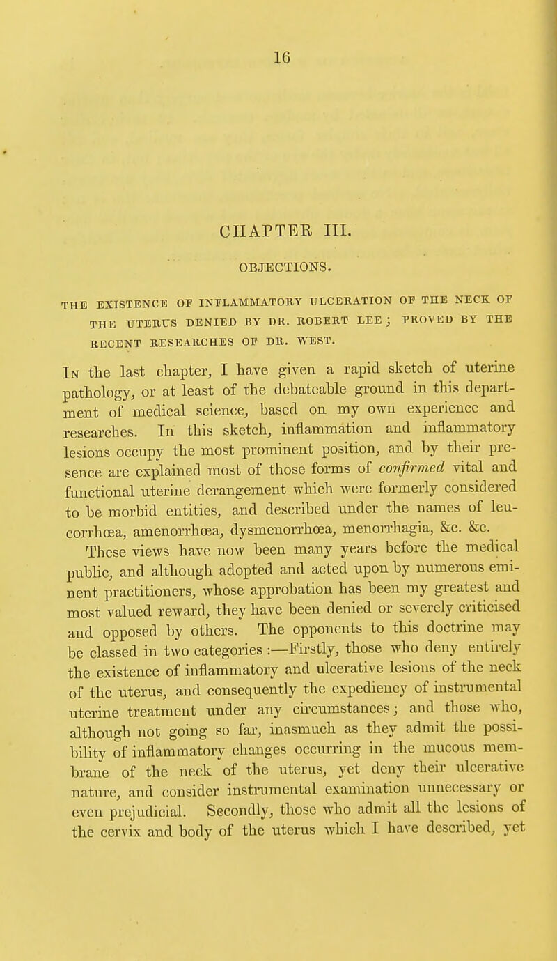 CHAPTER III. OBJECTIONS. THE EXISTENCE OF INFLAMMATORY ULCERATION OP THE NECK OP THE UTERUS DENIED BY DR. ROBERT LEE ) PROVED BY THE RECENT RESEARCHES OP DR. WEST. In the last chapter, I have given a rapid sketch of uterine pathology, or at least of the debateahle ground in this depart- ment of medical science, based on my own experience and researches. In this sketch, inflammation and inflammatory lesions occupy the most prominent position, and by their pre- sence are explained most of those forms of confirmed vital and functional uterine derangement which were formerly considered to be morbid entities, and described under the names of leu- corrhcea, amenorrhcea, dysmenorrhea, menorrhagia, &c. &c. These views have now been many years before the medical public, and although adopted and acted upon by numerous emi- nent practitioners, whose approbation has been my greatest and most valued reward, they have been denied or severely criticised and opposed by others. The opponents to this doctrine may be classed in two categories :—Firstly, those who deny entirely the existence of inflammatory and ulcerative lesions of the neck of the uterus, and consequently the expediency of instrumental uterine treatment under any circumstances; and those who, although not going so far, inasmuch as they admit the possi- bility of inflammatory changes occurring in the mucous mem- brane of the neck of the uterus, yet deny their ulcerative nature, and consider instrumental examination unnecessary or even prejudicial. Secondly, those who admit all the lesions of the cervix and body of the uterus which I have described, yet