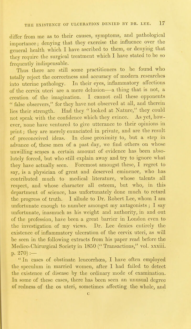 differ from me as to their causes, symptoms, and pathological importance; denying that they exercise the influence over the general health which I have ascribed to them, or denying that they require the surgical treatment which I have stated to be so frequently indispensable. Thus there are still some practitioners to be found who totally reject the correctness and accuracy of modern researches into uterine pathology. In their eyes, inflammatory affections of the cervix uteri are a mere delusion—a thing that is not, a creation of the imagination. I cannot call these opponents  false observers, for they have not observed at all, and therein lies their strength. Had they  looked at Nature, they could not speak with the confidence which they evince. As yet, how- ever, none have ventured to give utterance to their opinions in print; they are merely enunciated in private, and are the result of preconceived ideas. In close proximity to, but a step in advance of, these men of a past day, we find others on whose unwilling senses a certain amount of evidence has been abso- lutely forced, but who still explain away and try to ignore what they have actually seen. Foremost amongst these, I regret to say, is a physician of great and deserved eminence, who has contributed much to medical literature, whose talents all respect, and whose character all esteem, but who, in this department of science, has unfortunately done much to retard the progress of truth. I allude to Dr. Robert Lee, whom I am unfortunate enough to number amongst my antagonists; I say unfortunate, inasmuch as his weight and authority, in and out of the profession, have been a great barrier in London even to the investigation of my views. Dr. Lee denies entirely the existence of inflammatory ulceration of the cervix uteri, as will be seen in the following extracts from his paper read before the Medico-Chrrurgical Society in 1850 ( Transactions, vol. xxxiii. p. 270) :—  In Cases of obstinate, leucorrhcea, I have often employed the speculum in married women, after I had failed to detect the existence of disease by the ordinary mode of examination. In some of these cases, there has been seen an unusual degree of redness of the os uteri, sometimes affecting the whole, and