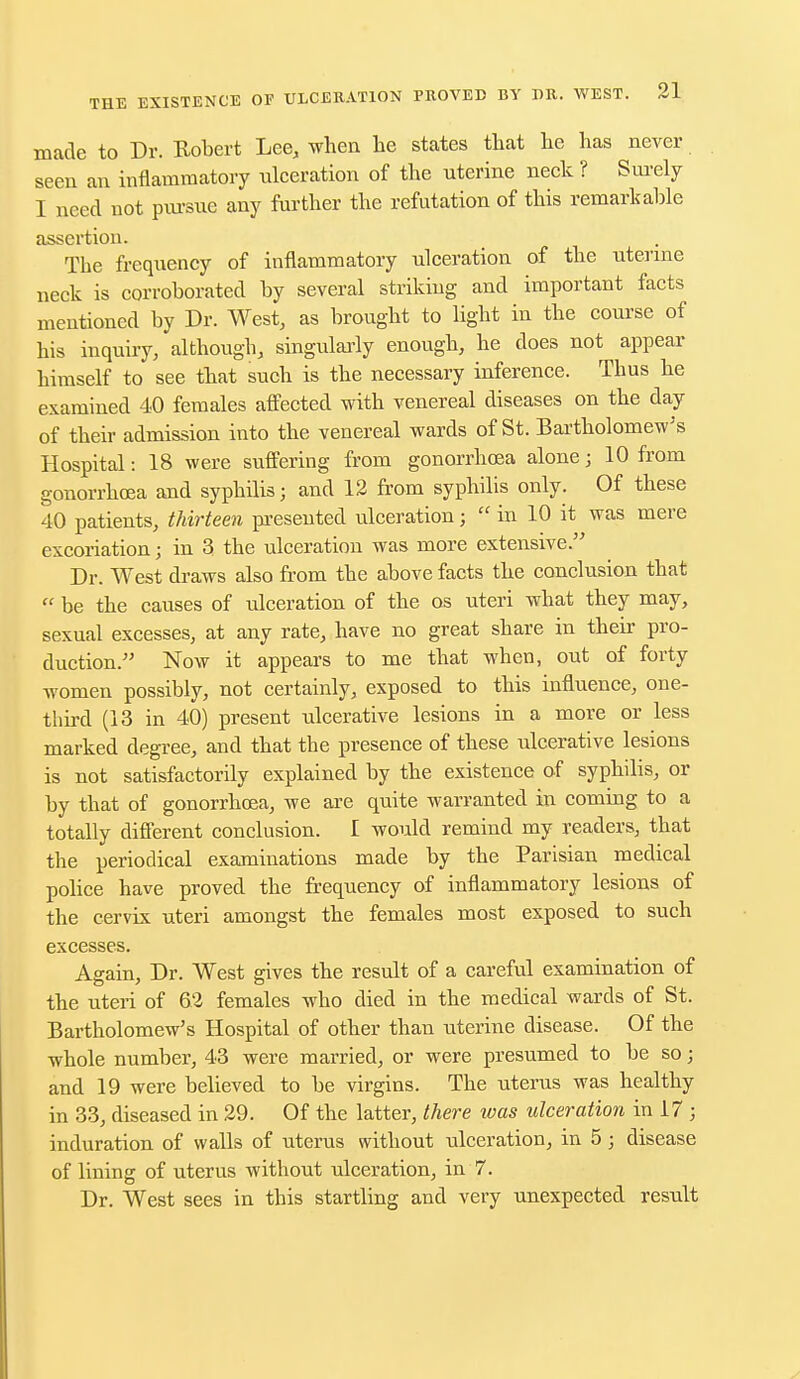 made to Dr. Robert Lee, when he states that he has never seen an inflammatory ulceration of the uterine neck ? Surely I need not pursue any further the refutation of this remarkable assertion. The frequency of inflammatory ulceration of the uterine neck is corroborated by several striking and important facts mentioned by Dr. West, as brought to light in the course of his inquiry, although, singularly enough, he does not appear himself to see that such is the necessary inference. Thus he examined 40 females affected with venereal diseases on the day of their admission into the venereal wards of St. Bartholomew's Hospital: 18 were suffering from gonorrhoea alone; 10 from gonorrhoea and syphilis; and 12 from syphilis only. Of these 40 patients, thirteen presented ulceration;  in 10 it was mere excoriation; in 3 the ulceration was more extensive. Dr. West draws also from the above facts the conclusion that  be the causes of ulceration of the os uteri what they may, sexual excesses, at any rate, have no great share in their pro- duction. Now it appears to me that when, out of forty women possibly, not certainly, exposed to this influence, one- third (13 in 40) present ulcerative lesions in a more or less marked degree, and that the presence of these ulcerative lesions is not satisfactorily explained by the existence of syphilis, or by that of gonorrhoea, we are quite warranted in coming to a totally different conclusion. I would remind my readers, that the periodical examinations made by the Parisian medical police have proved the frequency of inflammatory lesions of the cervix uteri amongst the females most exposed to such excesses. Again, Dr. West gives the result of a careful examination of the uteri of 62 females who died in the medical wards of St. Bartholomew's Hospital of other than uterine disease. Of the whole number, 43 were married, or were presumed to be so; and 19 were believed to be virgins. The uterus was healthy in 33, diseased in 29. Of the latter, there was ulceration in 17 ; induration of walls of uterus without ulceration, in 5; disease of lining of uterus without ulceration, in 7. Dr. West sees in this startling and very unexpected result