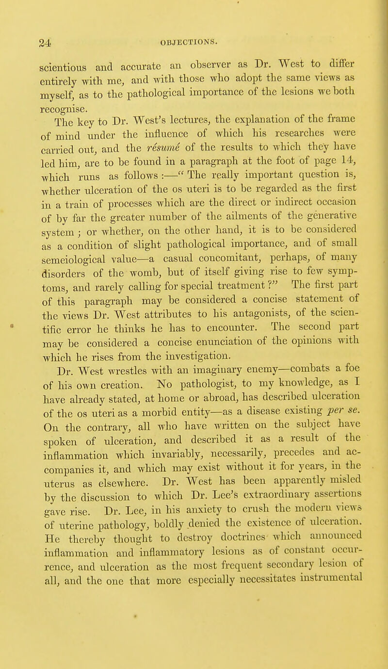 scientious and accurate an observer as Dr. West to differ entirely with me, and with those who adopt the same views as myself, as to the pathological importance of the lesions we both recognise. The key to Dr. West's lectures, the explanation of the frame of mind under the influence of which his researches were carried out, and the resume of the results to which they have led him, are to be found in a paragraph at the foot of page 14, which runs as follows :— The really important question is, whether ulceration of the os uteri is to be regarded as the first in a train of processes which are the direct or indirect occasion of by far the greater number of the ailments of the generative system ; or whether, on the other hand, it is to be considered as a condition of slight pathological importance, and of small semeiological value—a casual concomitant, perhaps, of many disorders of the womb, but of itself giving rise to few symp- toms, and rarely calling for special treatment V The first part of this paragraph may be considered a concise statement of the views Dr. West attributes to his antagonists, of the scien- tific error he thinks he has to encounter. The second part may be considered a concise enunciation of the opinions with which he rises from the investigation. Dr. West wrestles with an imaginary enemy—combats a foe of his own creation. No pathologist, to my knowledge, as I have already stated, at home or abroad, has described ulceration of the os uteri as a morbid entity—as a disease existing per se. On the contrary, all who have written on the subject have spoken of ulceration, and described it as a result of the inflammation which invariably, necessarily, precedes and ac- companies it, and which may exist without it for years, in the uterus as elsewhere. Dr. West has been apparently misled by the discussion to which Dr. Lee's extraordinary assertions gave rise. Dr. Lee, in his anxiety to crush the modern views of uterine pathology, boldly denied the existence of ulceration. He thereby thought to destroy doctrines which announced inflammation and inflammatory lesions as of constant occur- rence, and ulceration as the most frequent secondary lesion of all, and the one that more especially necessitates instrumental