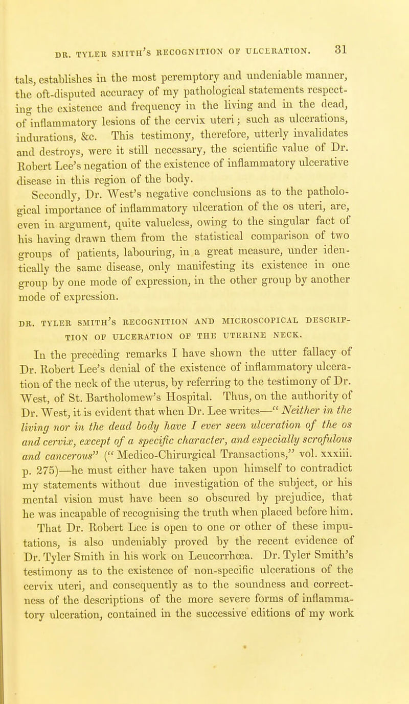 tals, establishes in the most peremptory and undeniable manner, the oft-disputed accuracy of my pathological statements respect- ing the existence and frequency in the living and in the dead, ofinflammatory lesions of the cervix uteri; such as ulcerations, indurations, Sec. This testimony, therefore, utterly invalidates and destroys, were it still necessary, the scientific value of Dr. Robert Lee's negation of the existence of inflammatory ulcerative disease in this region of the body. Secondly, Dr. West's negative conclusions as to the patholo- gical importance of inflammatory ulceration of the os uteri, are, even in argument, quite valueless, owing to the singular fact of his having drawn them from the statistical comparison of two groups of patients, labouring, in a great measure, under iden- tically the same disease, only manifesting its existence in one group by one mode of expression, in the other group by another mode of expression. DR. TYLER SMITH'S RECOGNITION AND MICROSCOPICAL DESCRIP- TION OF ULCERATION OF THE UTERINE NECK. In the preceding remarks I have shown the utter fallacy of Dr. Robert Lee's denial of the existence of inflammatory ulcera- tion of the neck of the uterus, by referring to the testimony of Dr. West, of St. Bartholomew's Hospital. Thus, on the authority of Dr. West, it is evident that when Dr. Lee writes— Neither in the living nor in the dead bodij have I ever seen ulceration of the os and cervix, except of a specific character, and especially scrofulous and cancerous ( Medico-Chirurgical Transactions, vol. xxxiii. p_ 275)—he must either have taken upon himself to contradict my statements without due investigation of the subject, or his mental vision must have been so obscured by prejudice, that he was incapable of recognising the truth when placed before him. That Dr. Robert Lee is open to one or other of these impu- tations, is also undeniably proved by the recent evidence of Dr. Tyler Smith in his work on Leucorrhoea. Dr. Tyler Smith's testimony as to the existence of non-specific ulcerations of the cervix uteri, and consequently as to the soundness and correct- ness of the descriptions of the more severe forms of inflamma- tory ulceration, contained in the successive editions of my work