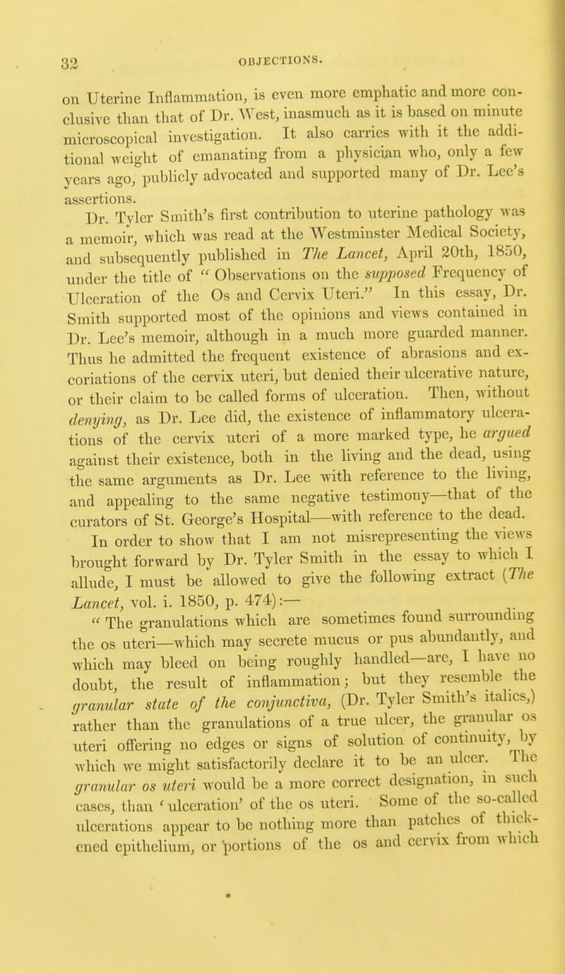 on Uterine Inflammation, is even more emphatic and more con- elusive than that of Dr. West, inasmuch as it is based on minute microscopical investigation. It also carries with it the addi- tional weight of emanating from a physician who, only a few years ago, publicly advocated and supported many of Dr. Lee's assertions. Dr. Tyler Smith's first contribution to uterine pathology was a memoir, which was read at the Westminster Medical Society, and subsequently published in The Lancet, April 20th, 1850, under the title of Observations on the supposed Frequency of Ulceration of the Os and Cervix Uteri. In this essay, Dr. Smith supported most of the opinions and views contained in Dr. Lee's memoir, although in a much more guarded manner. Thus he admitted the frequent existence of abrasions and ex- coriations of the cervix uteri, but denied their ulcerative nature, or their claim to be called forms of ulceration. Then, without denying, as Dr. Lee did, the existence of inflammatory ulcera- tions of the cervix uteri of a more marked type, he argued against their existence, both in the living and the dead, using the same arguments as Dr. Lee with reference to the living, and appealing to the same negative testimony—that of the curators of St. George's Hospital—with reference to the dead. In order to show that I am not misrepresenting the views brought forward by Dr. Tyler Smith in the essay to which I allude, I must be allowed to give the following extract [The Lancet, vol. i. 1850, p. 474):— The granulations which are sometimes found surrounding the os uteri—which may secrete mucus or pus abundantly, and which may bleed on being roughly handled—are, I have no doubt, the result of inflammation; but they resemble the granular state of the conjunctiva, (Dr. Tyler Smith's italics,) rather than the granulations of a true ulcer, the granular os uteri offering no edges or signs of solution of continuity by which we might satisfactorily declare it to be an ulcer. The granular os uteri would be a more correct designation, m such cases, than < ulceration' of the os uteri. Some of the so-called ulcerations appear to be nothing more than patches of thick- ened epithelium, or portions of the os and cervix from which