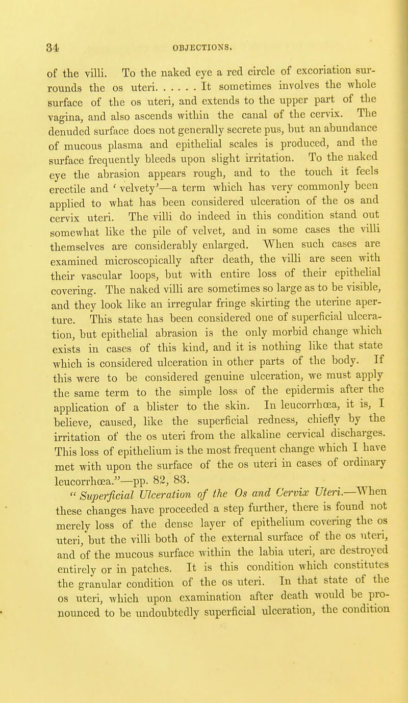of the villi. To the naked eye a red circle of excoriation sur- rounds the os uteri It sometimes involves the whole surface of the os uteri, and extends to the upper part of the vagina, and also ascends within the canal of the cervix. The denuded surface does not generally secrete pus, hut an abundance of mucous plasma and epithelial scales is produced, and the surface frequently bleeds upon slight irritation. To the naked eye the abrasion appears rough, and to the touch it feels erectile and ' velvety'—a term which has very commonly been applied to what has been considered ulceration of the os and cervix uteri. The villi do indeed in this condition stand out somewhat like the pile of velvet, and in some cases the villi themselves are considerably enlarged. When such cases are examined microscopically after death, the villi are seen with their vascular loops, but with entire loss of their epithelial covering. The naked villi are sometimes so large as to be visible, and they look like an irregular fringe skirting the uterine aper- ture. This state has been considered one of superficial ulcera- tion, but epithelial abrasion is the only morbid change which exists in cases of this kind, and it is nothing like that state which is considered ulceration in other parts of the body. If this were to be considered genuine ulceration, we must apply the same term to the simple loss of the epidermis after the application of a blister to the skin. In leucorrhoea, it is, I believe, caused, like the superficial redness, chiefly by the irritation of the os uteri from the alkaline cervical discharges. This loss of epithelium is the most frequent change which I have met with upon the surface of the os uteri in cases of ordinary leucorrhoea.—pp. 82, 83. Superficial Ulceration of the Os and Cervix Uteri—When these changes have proceeded a step further, there is found not merely loss of the dense layer of epithelium covering the os uteri, but the villi both of the external surface of the os uteri, and of the mucous surface within the labia uteri, are destroyed entirely or in patches. It is this condition which constitutes the granular condition of the os uteri. In that state of the os uteri, which upon examination after death would be pro- nounced to be undoubtedly superficial ulceration, the condition