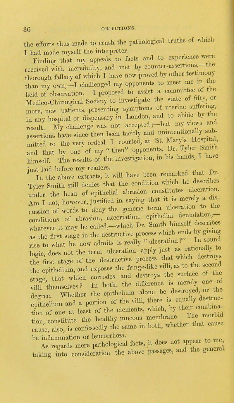 the efforts thus made to crush the pathological truths of which I had made myself the interpreter. Finding that my appeals to facts and to experience were received with incredulity, and met by counter-assertions-the thorough fallacy of which I have now proved by other testimony than my own-I challenged my opponents to meet me in the field of observation. I proposed to assist a committee of the Medico-Chirurgical Society to investigate the state of titty, or more, new patients, presenting symptoms of uterine suffering, in any hospital or dispensary in London, and to abide by the result. My challenge was not accepted ;-but my views and assertions have since then been tacitly and unintentionally sub- mitted to the very ordeal I courted, at St. Mary's Hospital, and that by one of my «then opponents Dr Tyler Smith himself. The results of the investigation, m his hands, I have just laid before my readers. In the above extracts, it will have been remarked that Di. Tyler Smith still denies that the condition which he describes under the head of epithelial abrasion constitutes ulceration. Am I not, however, justified in saying that it is merely a dis- cussion of words to deny the generic term ulceration to the conditions of abrasion, excoriation, epithelial denudation- Xtever it may be called,-which Dr. Smith himself describes as the first stage in the destructive process which ends by gmn rise to what he now admits is really ulceration ? In sound lo«nc does not the term ulceration apply just as rational y to the first stage of the destructive process that which destroys h epllium, and exposes the fringe-like villi, as to the second stage that which corrodes and destroys the surface of the Tthemselves? In both, the difference is mere y one o deeree Whether the epithelium alone be destroyed 01 the e fSum and a portion of the villi, there is tion of one at least of the elements, which, bj^ then^ comb na tion, constitute the healthy mucous membrane Tlie. moi tad cause, also, is confessedly the same m both, whether that cause be inflammation or leucorrhcea. As regards mere pathological facts, it does not appear to me taking into consideration the above passages, and the general