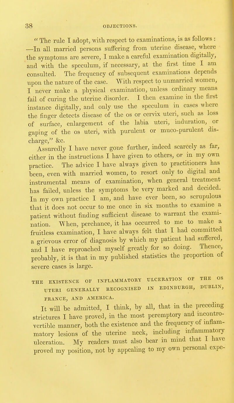 « The rule I adopt, with respect to examinations, is as follows : —In all married persons suffering from uterine disease, where the symptoms are severe, I make a careful examination digitally, and with the speculum, if necessary, at the first time I am consulted. The frequency of subsequent examinations depends upon the nature of the case. With respect to unmarried women, I never make a physical examination, unless ordinary means fail of curing the uterine disorder. I then examine in the first instance digitally, and only use the speculum in cases where the finger detects disease of the os or cervix uteri, such as loss of surface, enlargement of the labia uteri, induration, or gaping of the os uteri, with purulent or muco-purulent dis- charge, &c. Assuredly I have never gone further, indeed scarcely as far, either in the instructions I have given to others, or in my own practice. The advice I have always given to practitioners has been, even with married women, to resort only to digital and instrumental means of examination, when general treatment has failed, unless the symptoms be very marked and decided. In my own practice I am, and have ever been, so scrupulous that it does not occur to me once in six months to examine a patient without finding sufficient disease to warrant the exami- nation. When, perchance, it has occurred to me to make a fruitless examination, I have always felt that I had committed a grievous error of diagnosis by which my patient had suffered, and I have reproached myself greatly for so doing. Thence, probably, it is that in my published statistics the proportion of severe cases is large. THE EXISTENCE OF INFLAMMATORY ULCERATION OF THE OS UTERI GENERALLY RECOGNISED IN EDINBURGH, DUBLIN, FRANCE, AND AMERICA. It will be admitted, I think, by all, that in the preceding strictures I have proved, in the most peremptory and incontro- vertible manner, both the existence and the frequency of inflam- matory lesions of the uterine neck, including inflammatory ulceration. My readers must also bear in mind that I have proved my position, not by appealing to my own personal expe-