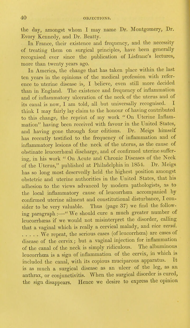 the day, amongst whom I may name Dr. Montgomery, Dr. Evory Kennedy, and Dr. Beatty. In France, their existence and frequency, and the necessity of treating them on surgical principles, have been generally recognised ever since the publication of Lisfranc's lectures, more than twenty years ago. In America, the change that has taken place within the last ten years in the opinions of the medical profession with refer- ence to uterine disease is, I believe, even still more decided than in England. The existence and frequency of inflammation and of inflammatory ulceration of the neck of the uterus and of its canal is now, I am told, all but universally recognised. I think I may fairly lay claim to the honour of having contributed to this change, the reprint of my work  On Uterine Inflam- mation having been received with favour in the United States, and having gone through four editions. Dr. Meigs himself has recently testified to the frequency of inflammation and of inflammatory lesions of the neck of the uterus, as the cause of obstinate leucorrhoeal discharge, and of confirmed uterine suffer- ing, in his work  On Acute and Chronic Diseases of the Neck of the Uterus, published at Philadelphia in 1854. Dr. Meigs has so long most deservedly held the highest position amongst obstetric and uterine authorities in the United States, that his adhesion to the views advanced by modern pathologists, as to the local inflammatory cause of leucorrhcea accompanied by confirmed uterine ailment and constitutional disturbance, I con- sider to be very valuable. Thus (page 37) we find the follow- ing paragraph:— We should cure a much greater number of leucorrhceas if we would not misinterpret the disorder, calling that a vaginal which is really a cervical malady, and vice versa. We repeat, the serious cases (of leucorrhcea) are cases of disease of the cervix; but a vaginal injection for inflammation of the canal of the neck is simply ridiculous. The albuminous leucorrhoea is a sign of inflammation of the cervix, in which is included the canal, with its copious muciparous apparatus. It is as much a surgical disease as an ulcer of the leg, as an anthrax, or conjunctivitis. When the surgical disorder is cured, the sign disappears. Hence we desire to express the opinion