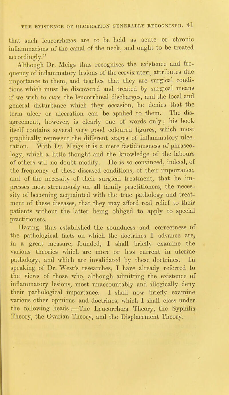 that such leucorrhoeas are to be held as acute or chronic inflammations of the canal of the neck, and ought to be treated accordingly. Although Dr. Meigs thus recognises the existence and fre- quency of inflammatory lesions of the cervix uteri, attributes due importance to them, and teaches that they are surgical condi- tions which must be discovered and treated by surgical means if we wish to cure the leucorrhceal discharges, and the local and general disturbance which they occasion, he denies that the term ulcer or ulceration can be applied to them. The dis- agreement, however, is clearly one of words only; his book itself contains several very good coloured figures, which most graphically represent the different stages of inflammatory ulce- ration. With Dr. Meigs it is a mere fastidiousness of phraseo- logy, which a little thought and the knowledge of the labours of others will no doubt modify. He is so convinced, indeed, of the frequency of these diseased conditions, of their importance, and of the necessity of their surgical treatment, that he im- presses most strenuously on all family practitioners, the neces- sity of becoming acquainted with the true pathology and treat- ment of these diseases, that they may afford real relief to their patients without the latter being obliged to apply to special practitioners. Having thus established the soundness and correctness of the pathological facts on which the doctrines I advance are, in a great measure, founded, I shall briefly examine the various theories which are more or less current in uterine pathology, and which are invalidated by these doctrines. In speaking of Dr. West's researches, I have already referred to the views of those who, although admitting the existence of inflammatory lesions, most unaccountably and illogically deny their pathological importance. I shall now briefly examine various other opinions and doctrines, which I shall class under the following heads:—The Leucorrhcea Theory, the Syphdis Theory, the Ovarian Theory, and the Displacement Theory.