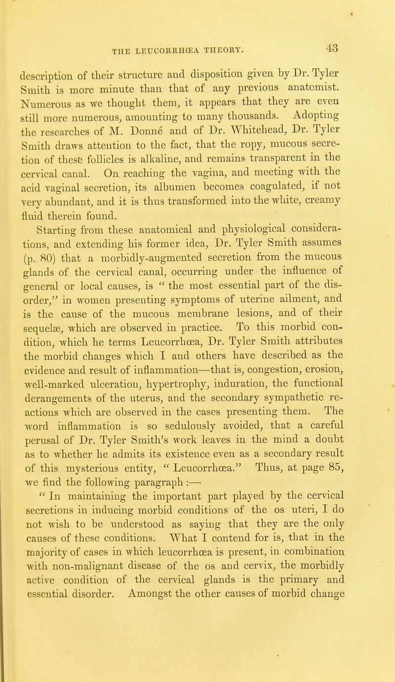 description of their structure and disposition given by Dr. Tyler Smith is more minute than that of any previous anatomist. Numerous as we thought them, it appears that they are even still more numerous, amounting to many thousands. Adopting the researches of M. Donne and of Dr. Whitehead, Dr. Tyler Smith draws attention to the fact, that the ropy, mucous secre- tion of these follicles is alkaline, and remains transparent in the cervical canal. On reaching the vagina, and meeting with the acid vaginal secretion, its albumen becomes coagulated, if not very abundant, and it is thus transformed into the white, creamy fluid therein found. Starting from these anatomical and physiological considera- tions, and extending his former idea, Dr. Tyler Smith assumes (p. 80) that a morbidly-augmented secretion from the mucous glands of the cervical canal, occurring under the influence of general or local causes, is  the most essential part of the dis- order, in women presenting symptoms of uterine ailment, and is the cause of the mucous membrane lesions, and of then* sequelse, which are observed in practice. To this morbid con- dition, which he terms Leucorrhoea, Dr. Tyler Smith attributes the morbid changes which I and others have described as the evidence and result of inflammation—that is, congestion, erosion, well-marked ulceration, hypertrophy, induration, the functional derangements of the uterus, and the secondary sympathetic re- actions which are observed in the cases presenting them. The word inflammation is so sedulously avoided, that a careful perusal of Dr. Tyler Smith's work leaves in the mind a doubt as to whether he admits its existence even as a secondary result of this mysterious entity,  Leucorrhcea.- Thus, at page 85, we find the following paragraph :—  In maintaining the important part played by the cervical secretions in inducing morbid conditions of the os uteri, I do not wish to be understood as saying that they are the only causes of these conditions. What I contend for is, that in the majority of cases in which leucorrhcea is present, in combination with non-malignant disease of the os and cervix, the morbidly active condition of the cervical glands is the primary and essential disorder. Amongst the other causes of morbid change
