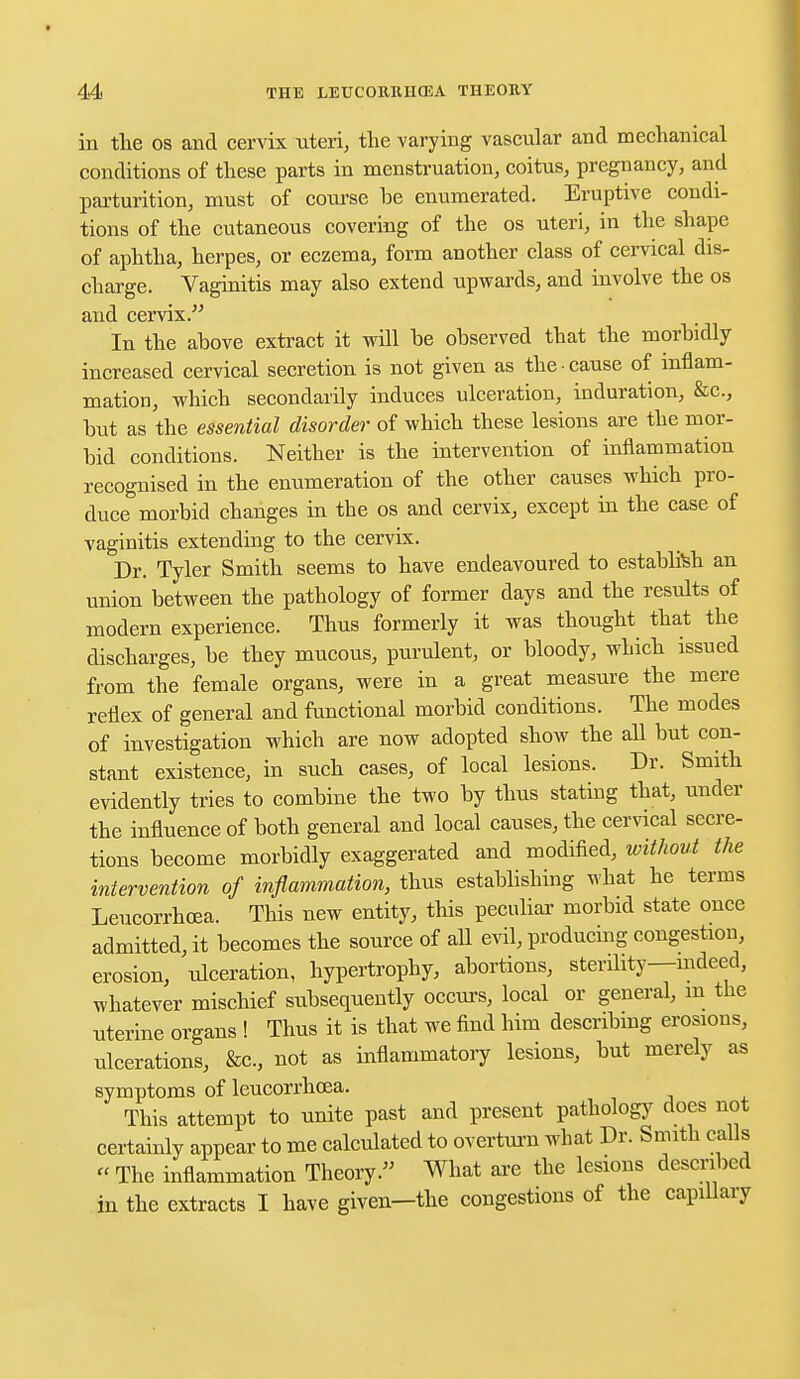 in the os and cervix uteri, the varying vascular and mechanical conditions of these parts in menstruation, coitus, pregnancy, and parturition, must of course be enumerated. Eruptive condi- tions of the cutaneous covering of the os uteri, in the shape of aphtha, herpes, or eczema, form another class of cervical dis- charge. Vaginitis may also extend upwards, and involve the os and cervix. In the above extract it will be observed that the morbidly increased cervical secretion is not given as the cause of inflam- mation, which secondarily induces ulceration, induration, &c, but as the essential disorder of which these lesions are the mor- bid conditions. Neither is the intervention of inflammation recognised in the enumeration of the other causes which pro- duce morbid changes in the os and cervix, except in the case of vaginitis extending to the cervix. Dr. Tyler Smith seems to have endeavoured to establish an union between the pathology of former days and the results of modern experience. Thus formerly it was thought that the discharges, be they mucous, purulent, or bloody, which issued from the female organs, were in a great measure the mere reflex of general and functional morbid conditions. The modes of investigation which are now adopted show the all but con- stant existence, in such cases, of local lesions. Dr. Smith evidently tries to combine the two by thus stating that, under the influence of both general and local causes, the cervical secre- tions become morbidly exaggerated and modified, without the intervention of inflammation, thus establishing what he terms Leucorrhoea. This new entity, this peculiar morbid state once admitted, it becomes the source of all evil, producing congestion, erosion, ulceration, hypertrophy, abortions, sterility—indeed, whatever mischief subsequently occurs, local or general, m the uterine organs ! Thus it is that we find him describing erosions, ulcerations, &c, not as inflammatory lesions, but merely as symptoms of leucorrhoea. This attempt to unite past and present pathology does not certainly appear to me calculated to overturn what Dr. Smith calls -The inflammation Theory. What are the lesions described in the extracts I have given—the congestions of the capillary