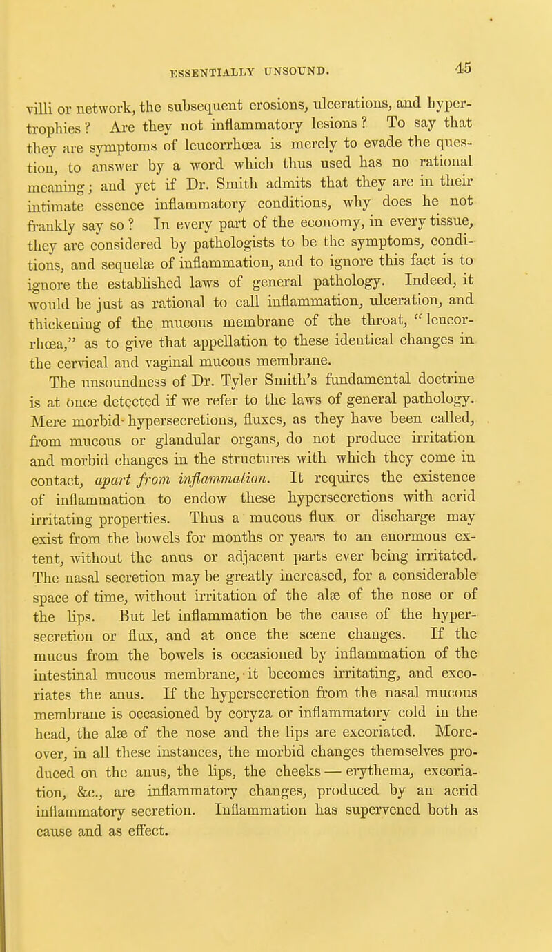 villi or network, the subsequent erosions, liberations, and hyper- trophies ? Are they not inflammatory lesions ? To say that they are symptoms of leucorrhoea is merely to evade the ques- tion, to answer by a word which thus used has no rational meaning; and yet if Dr. Smith admits that they are in their intimate essence inflammatory conditions, why does he not frankly say so ? In every part of the economy, in every tissue, they are considered by pathologists to be the symptoms, condi- tions, and sequela; of inflammation, and to ignore this fact is to ignore the established laws of general pathology. Indeed, it would be just as rational to call inflammation, ulceration, and thickening of the mucous membrane of the throat,  leucor- rhoea, as to give that appellation to these identical changes in the cervical and vaginal mucous membrane. The unsoundness of Dr. Tyler Smith's fundamental doctrine is at Once detected if we refer to the laws of general pathology. Mere morbid- hypersecretions, fluxes, as they have been called, from mucous or glandular organs, do not produce irritation and morbid changes in the structures with which they come in contact, apart from inflammation. It requires the existence of inflammation to endow these hypersecretions with acrid irritating properties. Thus a mucous flux or discharge may exist from the bowels for months or years to an enormous ex- tent, without the anus or adjacent parts ever being irritated. The nasal secretion may be greatly increased, for a considerable space of time, without irritation of the alse of the nose or of the bps. But let inflammation be the cause of the hyper- secretion or flux, and at once the scene changes. If the mucus from the bowels is occasioned by inflammation of the intestinal mucous membrane,-it becomes irritating, and exco- riates the anus. If the hypersecretion from the nasal mucous membrane is occasioned by coryza or inflammatory cold in the head, the ala; of the nose and the lips are excoriated. More- over, in all these instances, the morbid changes themselves pro- duced on the anus, the lips, the cheeks — erythema, excoria- tion, &c, are inflammatory changes, produced by an acrid inflammatory secretion. Inflammation has supervened both as cause and as effect.