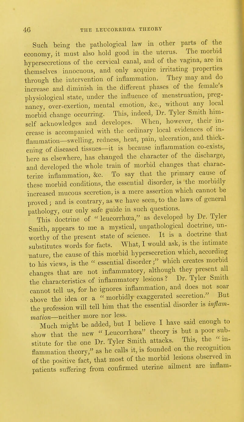 Such being the pathological law in other parts of the economy, it must also hold good in -the uterus. The morbid hypersecretions of the cervical canal, and of the vagina, are in themselves innocuous, and only acquire irritating properties through the intervention of inflammation. They may and do increase and diminish in the different phases of the female's physiological state, under the influence of menstruation, preg- nancy, over-exertion, mental emotion, &c, without any local morbid change occurring. This, indeed, Dr. Tyler Smith him- self acknowledges and developes. When, however, then- in- crease is accompanied with the ordinary local evidences of in- flammation—swelling, redness, heat, pain, ulceration, and thick- ening of diseased tissues—it is because inflammation co-exists, here^as elsewhere, has changed the character of the discharge, and developed the whole train of morbid changes that charac- terize inflammation, &c. To say that the primary cause of these morbid conditions, the essential disorder, is the morbidly increased mucous secretion, is a mere assertion which cannot be proved; and is contrary, as we have seen, to the laws of general pathology, our only safe guide in such questions. This doctrine of  leucorrhosa, as developed by Dr. Tyler Smith, appears to me a mystical, unpathological doctrine, un- worthy of the present state of science. It is a doctrine that substitutes words for facts. What, I would ask, is the intimate nature, the cause of this morbid hypersecretion which, according to his views, is the  essential' disorderwhich creates morbid changes that are not inflammatory, although they present all the characteristics of inflammatory lesions ? Dr. Tyler Smith cannot tell us, for he ignores inflammation, and does not soar ■ above the idea or a  morbidly exaggerated secretion. But the profession will tell him that the essential disorder is wflam- mation—neither more nor less. Much might be added, but I believe I have said enough to show that the new « Leucorrhcea theory is but a poor sub- stitute for the one Dr. Tyler Smith attacks. This, the in- flammation theory, as he calls it, is founded on the recognition of the positive fact, that most of the morbid lesions observed m patients suffering from confirmed uterine ailment are inflam-