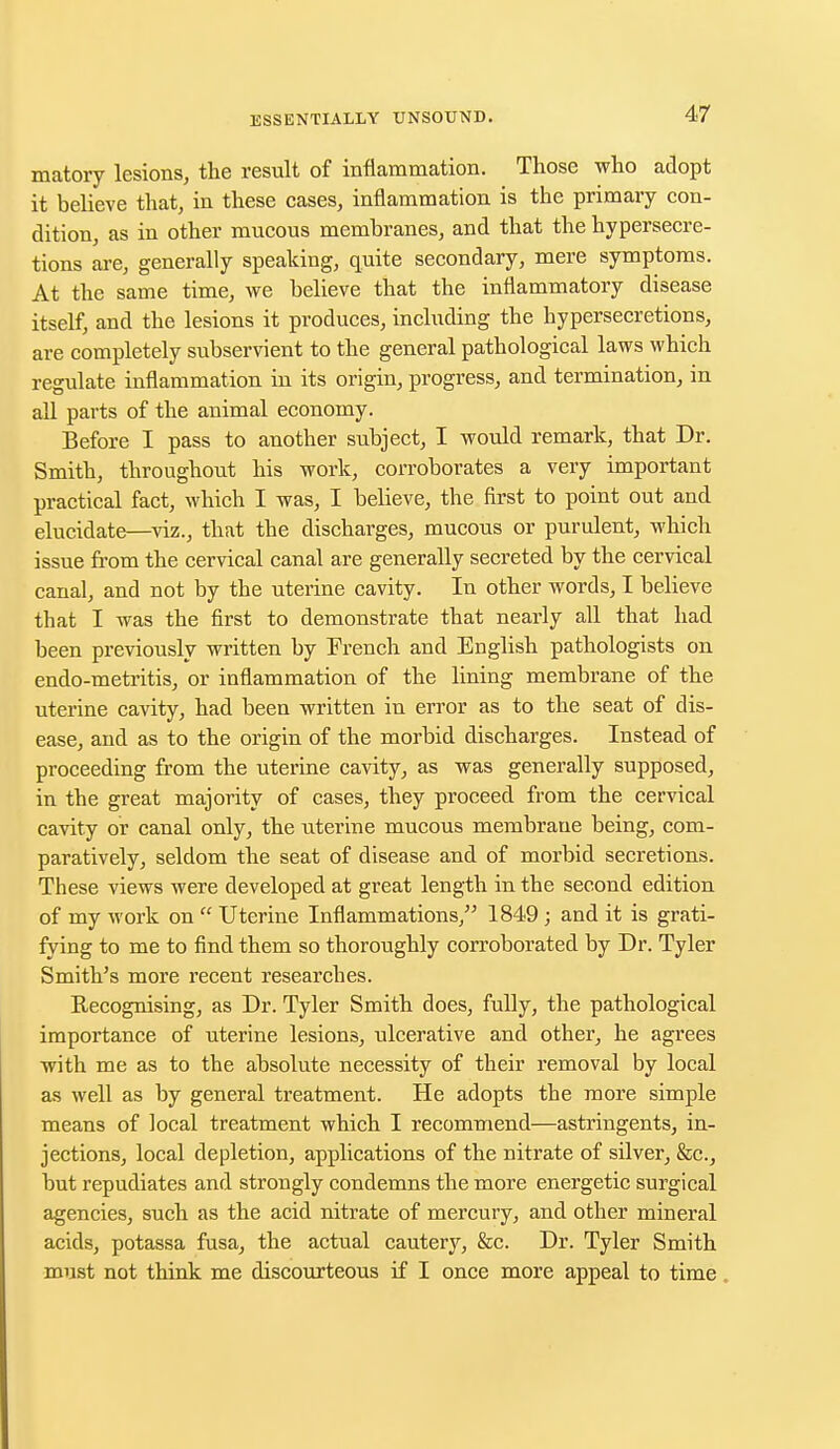 matory lesions, the result of inflammation. Those who adopt it believe that, in these cases, inflammation is the primary con- dition, as in other mucous membranes, and that the hypersecre- tions are, generally speaking, quite secondary, mere symptoms. At the same time, we believe that the inflammatory disease itself, and the lesions it produces, including the hypersecretions, are completely subservient to the general pathological laws which regulate inflammation iu its origin, progress, and termination, in all parts of the animal economy. Before I pass to another subject, I would remark, that Dr. Smith, throughout his work, corroborates a very important practical fact, which I was, I believe, the first to point out and elucidate—viz., that the discharges, mucous or purulent, which issue from the cervical canal are generally secreted by the cervical canal, and not by the uterine cavity. In other words, I believe that I was the first to demonstrate that nearly all that had been previously written by French and English pathologists on endo-metritis, or inflammation of the lining membrane of the uterine cavity, had been written in error as to the seat of dis- ease, and as to the origin of the morbid discharges. Instead of proceeding from the uterine cavity, as was generally supposed, in the great majority of cases, they proceed from the cervical cavity or canal only, the uterine mucous membrane being, com- paratively, seldom the seat of disease and of morbid secretions. These views were developed at great length in the second edition of my work on  Uterine Inflammations, 1849; and it is grati- fying to me to find them so thoroughly corroborated by Dr. Tyler Smith's more recent researches. Recognising, as Dr. Tyler Smith does, fully, the pathological importance of uterine lesions, ulcerative and other, he agrees with me as to the absolute necessity of their removal by local as well as by general treatment. He adopts the more simple means of local treatment which I recommend—astringents, in- jections, local depletion, applications of the nitrate of silver, &c, but repudiates and strongly condemns the more energetic surgical agencies, such as the acid nitrate of mercury, and other mineral acids, potassa fusa, the actual cautery, &c. Dr. Tyler Smith must not think me discourteous if I once more appeal to time
