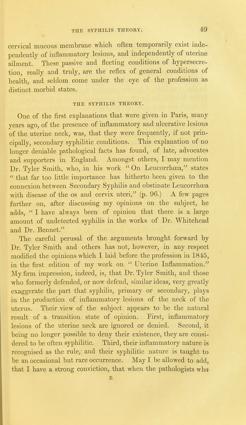 cervical mucous membrane which often temporarily exist inde- pendently of inflammatory lesions, and independently of uterine ailment. These passive and fleeting conditions of hypersecre- tion, really and truly, are the reflex of general conditions of health, and seldom come under the eye of the profession as distinct morbid states. THE SYPHILIS THEORY. One of the first explanations that were given in Paris, many years ago, of the presence of inflammatory and ulcerative lesions of the uterine neck, was, that they were frequently, if not prin- cipally, secondary syphilitic conditions. This explanation of no longer deniable pathological facts has found, of late, advocates and supporters in England. Amongst others, I may mention Dr. Tyler Smith, who, in his work  On Leucorrhoea, states  that far too little importance has hitherto been given to the connexion between Secondary Syphilis and obstinate Leucorrhoea with disease of the os and cervix uteri/' (p. 96.) A few pages further on, after discussing my opinions on the subject, he adds,  I have always been of opinion that there is a large amount of undetected syphilis in the works of Dr. Whitehead and Dr. Bennet. The careful perusal of the arguments brought forward by Dr. Tyler Smith and others has not, however, in any respect modified the opinions which I laid before the profession in 1845, in the first edition of my work on  Uterine Inflammation. My firm impression, indeed, is, that Dr. Tyler Smith, and those who formerly defended, or now defend, similar ideas, very greatly exaggerate the part that syphilis, primary or secondary, plays in the production of inflammatory lesions of the neck of the uterus. Their view of the subject appears to be the natural result of a transition state of opinion. First, inflammatory lesions of the uterine neck are ignored or denied. Second, it being no longer possible to deny their existence, they are consi- dered to be often syphilitic. Third, their inflammatory nature is recognised as the rule, and their syphilitic nature is taught to be an occasional but rare occurrence. May I be allowed to add, that I have a strong conviction, that when the pathologists who