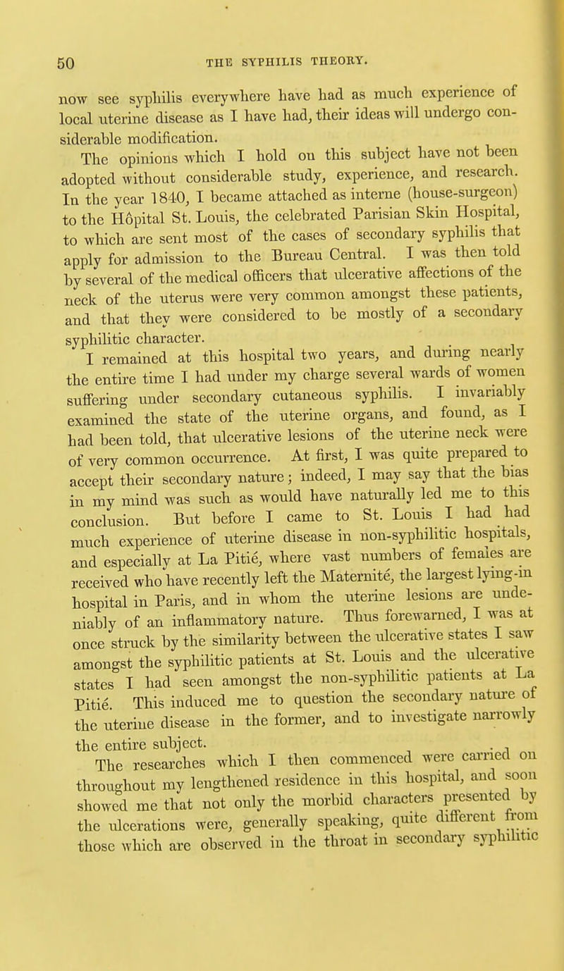 now see syphilis everywhere have had as much experience of local uterine disease as I have had, their ideas will undergo con- siderable modification. The opinions which I hold on this subject have not been adopted without considerable study, experience, and research. In the year 1840, I became attached as interne (house-surgeon) to the Hopital St. Louis, the celebrated Parisian Skin Hospital, to which are sent most of the cases of secondary syphilis that apply for admission to the Bureau Central. I was then told by several of the medical officers that ulcerative affections of the neck of the uterus were very common amongst these patients, and that they were considered to be mostly of a secondary syphilitic character. I remained at this hospital two years, and during nearly the entire time I had under my charge several wards of women suffering under secondary cutaneous syphilis. I invariably examined the state of the uterine organs, and found, as I had been told, that ulcerative lesions of the uterine neck were of very common occurrence. At first, I was quite prepared to accept their secondary nature j indeed, I may say that the bias in my mind was such as would have naturally led me to this conclusion. But before I came to St. Louis I had had much experience of uterine disease in non-syphilitic hospitals, and especially at La Pitie, where vast numbers of females are received who have recently left the Maternite, the largest lying-in hospital in Paris, and in whom the uterine lesions are unde- niably of an inflammatory nature. Thus forewarned, I was at once struck by the similarity between the ulcerative states I saw amongst the syphilitic patients at St. Louis and the ulcerative states I had seen amongst the non-syphilitic patients at La Pitie This induced me to question the secondary nature of the uterine disease in the former, and to investigate narrowly the entire subject. . The researches which I then commenced were earned on throughout my lengthened residence in this hospital, and soon showed me that not only the morbid characters presented by the ulcerations were, generally speaking, quite different from those which are observed in the throat in secondary syphilitic