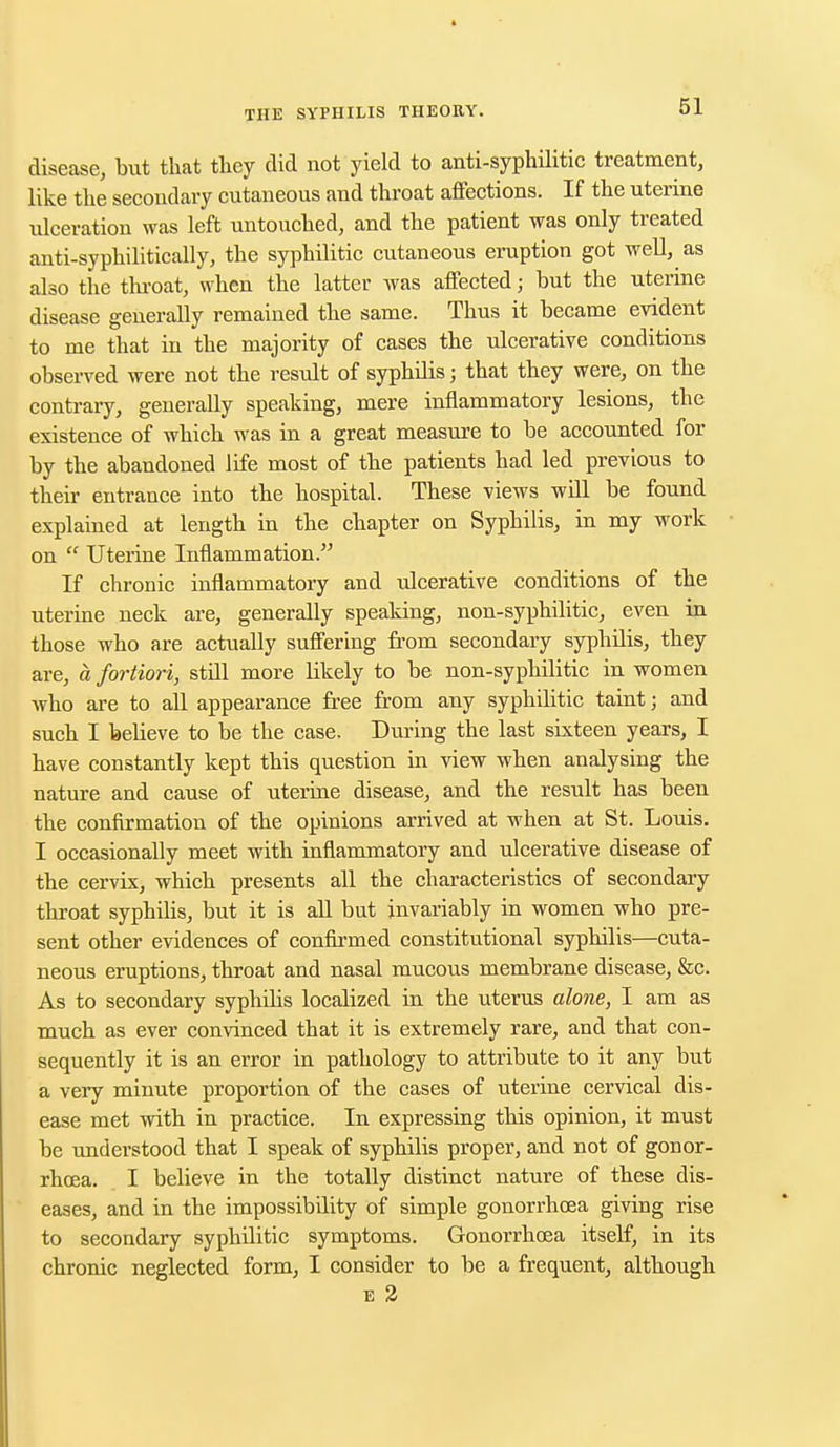 disease, but that they did not yield to anti-syphilitic treatment, like the secondary cutaneous and throat affections. If the uterine ulceration was left untouched, and the patient was only treated anti-syphilitically, the syphilitic cutaneous eruption got well, as also the throat, when the latter was affected j but the uterine disease generally remained the same. Thus it became evident to me that in the majority of cases the ulcerative conditions observed were not the result of syphilis; that they were, on the contrary, generally speaking, mere inflammatory lesions, the existence of which was in a great measure to be accounted for by the abandoned life most of the patients had led previous to their entrance into the hospital. These views will be found explained at length in the chapter on Syphilis, in my work on  Uterine Inflammation. If chronic inflammatory and ulcerative conditions of the uterine neck are, generally speaking, non-syphilitic, even in those who are actually suffering from secondary syphilis, they are, a fortiori, still more likely to be non-syphilitic in women who are to all appearance free from any syphilitic taint; and such I believe to be the case. During the last sixteen years, I have constantly kept this question in view when analysing the nature and cause of uterine disease, and the result has been the confirmation of the opinions arrived at when at St. Louis. I occasionally meet with inflammatory and ulcerative disease of the cervix, which presents all the characteristics of secondary throat syphilis, but it is all but invariably in women who pre- sent other evidences of confirmed constitutional syphilis—cuta- neous eruptions, throat and nasal mucous membrane disease, &c. As to secondary syphilis localized in the uterus alone, I am as much as ever convinced that it is extremely rare, and that con- sequently it is an error in pathology to attribute to it any but a very minute proportion of the cases of uterine cervical dis- ease met with in practice. In expressing this opinion, it must be understood that I speak of syphilis proper, and not of gonor- rhoea. I believe in the totally distinct nature of these dis- eases, and in the impossibility of simple gonorrhoea giving rise to secondary syphilitic symptoms. Gonorrhoea itself, in its chronic neglected form, I consider to be a frequent, although e 2