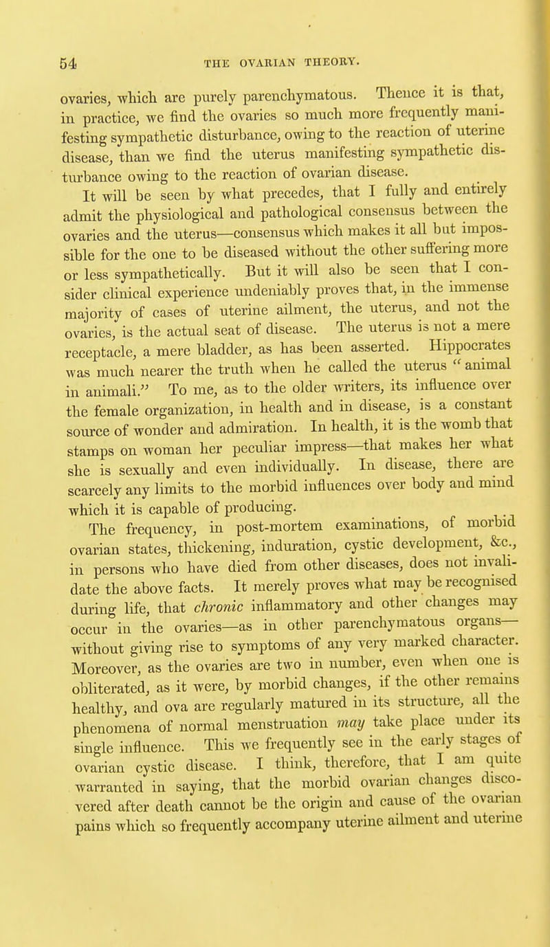 ovaries, which are purely parenchymatous. Thence it is that, in practice, we find the ovaries so much more frequently mani- festing sympathetic disturbance, owing to the reaction of uterine disease, than we find the uterus manifesting sympathetic dis- turbance owing to the reaction of ovarian disease. It will be seen by what precedes, that I fully and entirely admit the physiological and pathological consensus between the ovaries and the uterus—consensus which makes it all but impos- sible for the one to be diseased without the other suffering more or less sympathetically. But it will also be seen that I con- sider clinical experience undeniably proves that, in the immense majority of cases of uterine ailment, the uterus, and not the ovaries, is the actual seat of disease. The uterus is not a mere receptacle, a mere bladder, as has been asserted. Hippocrates was much nearer the truth when he called the uterus  animal in animali. To me, as to the older writers, its influence over the female organization, in health and in disease, is a constant source of wonder and admiration. In health, it is the womb that stamps on woman her peculiar impress—that makes her what she is sexually and even individually. In disease, there are scarcely any limits to the morbid influences over body and mind which it is capable of producing. The frequency, in post-mortem examinations, of morbid ovarian states, thickening, induration, cystic development, &c, in persons who have died from other diseases, does not invali- date the above facts. It merely proves what may be recognised during life, that chronic inflammatory and other changes may occur in the ovaries—as in other parenchymatous organs— without giving rise to symptoms of any very marked character. Moreover, as the ovaries are two in number, even when one is obliterated, as it were, by morbid changes, if the other remains healthy, and ova are regularly matured in its structure, all the phenomena of normal menstruation may take place uuder its single influence. This we frequently see in the early stages of ovarian cystic disease. I think, therefore, that I am quite warranted in saying, that the morbid ovarian changes disco- vered after death cannot be the origin and cause of the ovarian pains which so frequently accompany uterine ailment and utemie