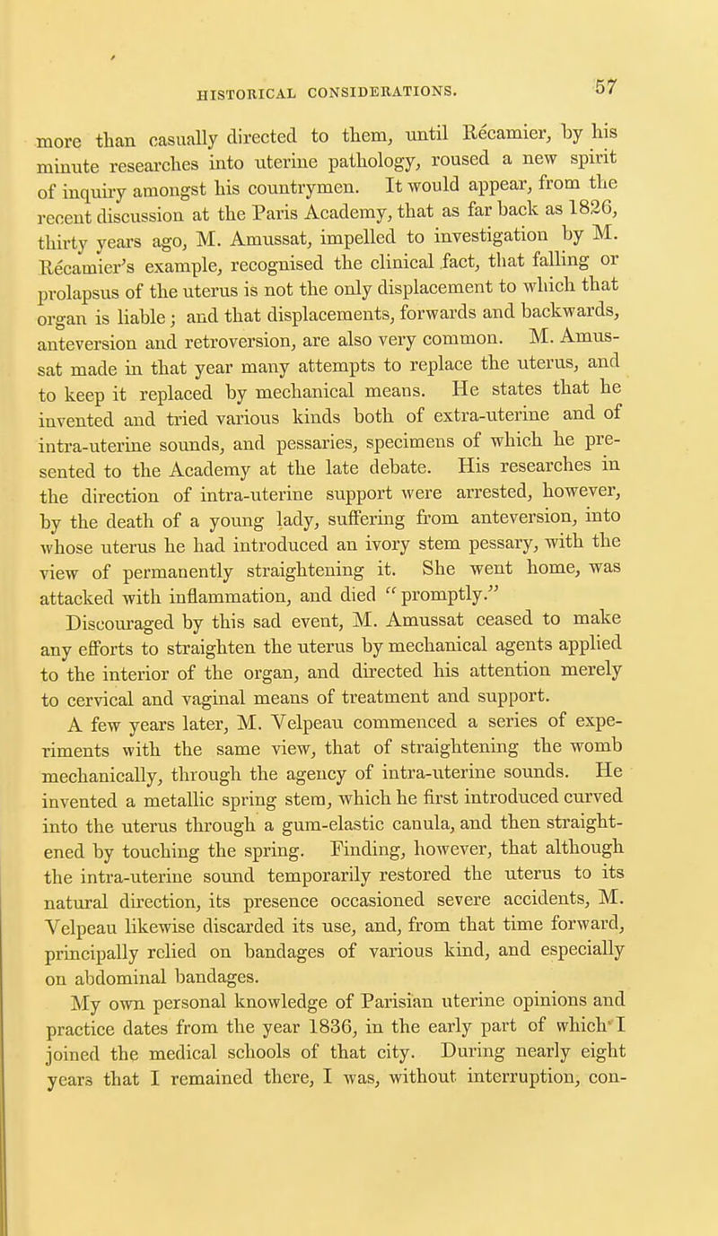 more than casually directed to them, until Recamier, by his minute researches into uterine pathology, roused a new spirit of inquiry amongst his countrymen. It would appear, from the recent discussion at the Paris Academy, that as far back as 1826, thirty years ago, M. Amussat, impelled to investigation by M. Recanrier's example, recognised the clinical fact, that falling or prolapsus of the uterus is not the only displacement to which that organ is liable; and that displacements, forwards and backwards, anteversion and retroversion, are also very common. M. Amus- sat made in that year many attempts to replace the uterus, and to keep it replaced by mechanical means. He states that he invented and tried various kinds both of extra-uterine and of intra-uterine sounds, and pessaries, specimens of which he pre- sented to the Academy at the late debate. His researches in the direction of intra-uterine support were arrested, however, by the death of a young lady, suffering from anteversion, into whose uterus he had introduced an ivory stem pessary, with the view of permanently straightening it. She went home, was attacked with inflammation, and died promptly. Discouraged by this sad event, M. Amussat ceased to make any efforts to straighten the uterus by mechanical agents applied to the interior of the organ, and directed his attention merely to cervical and vaginal means of treatment and support. A few years later, M. Velpeau commenced a series of expe- riments with the same view, that of straightening the womb mechanically, through the agency of intra-uterine sounds. He invented a metallic spring stem, which he first introduced curved into the uterus through a gum-elastic canula, and then straight- ened by touching the spring. Finding, however, that although the intra-uterine sound temporarily restored the uterus to its natural direction, its presence occasioned severe accidents, M. Velpeau likewise discarded its use, and, from that time forward, principally relied on bandages of various kind, and especially on abdominal bandages. My own personal knowledge of Parisian uterine opinions and practice dates from the year 1836, in the early part of which-1 joined the medical schools of that city. During nearly eight yeai-3 that I remained there, I was, without interruption, con-