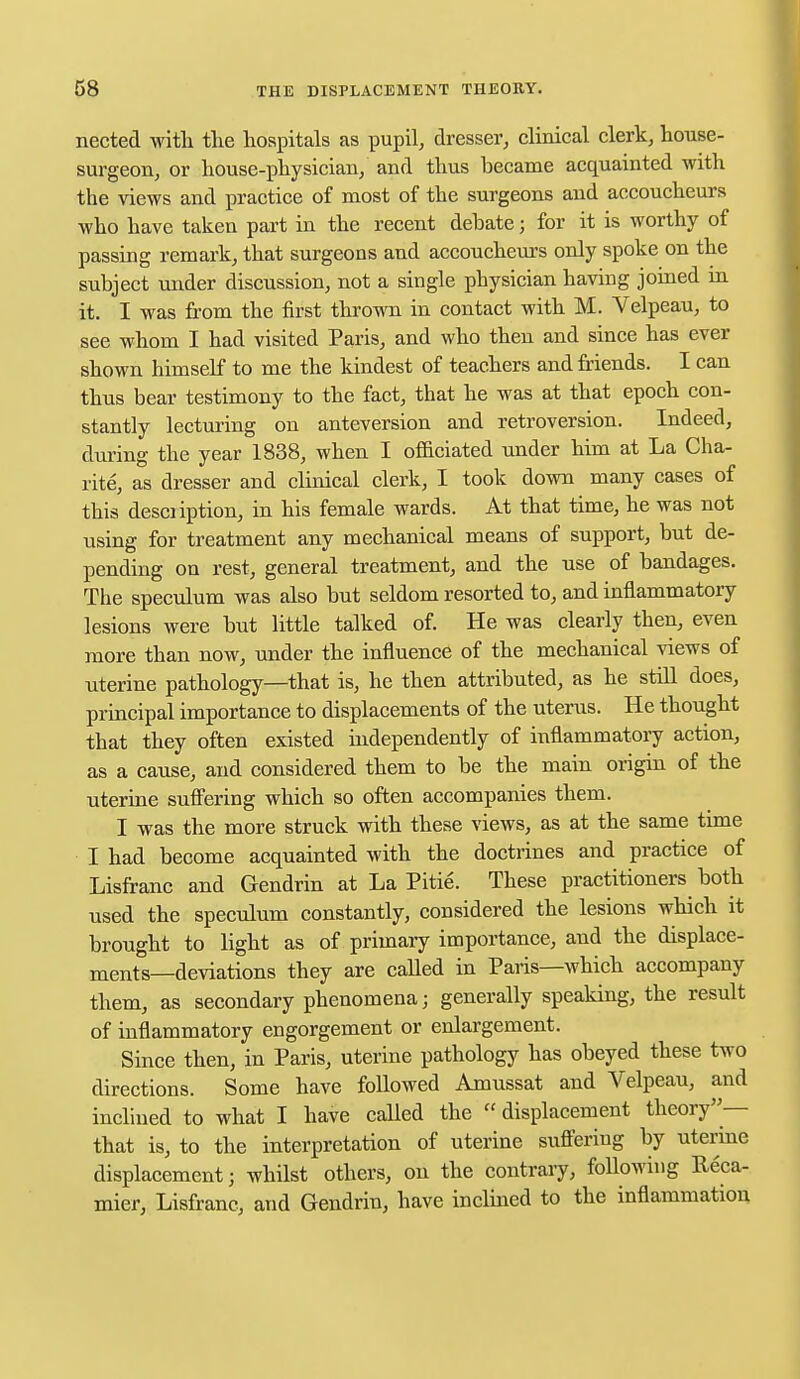 nected with the hospitals as pupil, dresser, clinical clerk, house- surgeon, or house-physician, and thus became acquainted with the views and practice of most of the surgeons and accoucheurs who have taken part in the recent debate; for it is worthy of passing remark, that surgeons and accoucheurs only spoke on the subject under discussion, not a single physician having joined in it. I was from the first thrown in contact with M. Velpeau, to see whom I had visited Paris, and who then and since has ever shown himself to me the kindest of teachers and friends. I can thus bear testimony to the fact, that he was at that epoch con- stantly lecturing on anteversion and retroversion. Indeed, during the year 1838, when I officiated under him at La Cha- rite, as dresser and clinical clerk, I took down many cases of this description, in his female wards. At that time, he was not using for treatment any mechanical means of support, but de- pending on rest, general treatment, and the use of bandages. The speculum was also but seldom resorted to, and inflammatory lesions were but little talked of. He was clearly then, even more than now, under the influence of the mechanical views of uterine pathology—that is, he then attributed, as he still does, principal importance to displacements of the uterus. He thought that they often existed independently of inflammatory action, as a cause, and considered them to be the main origin of the uterine suffering which so often accompanies them. I was the more struck with these views, as at the same time I had become acquainted with the doctrines and practice of Lisfranc and Gendrin at La Pitie. These practitioners both used the speculum constantly, considered the lesions which it brought to light as of primary importance, and the displace- ments—deviations they are called in Paris—which accompany them, as secondary phenomena; generally speaking, the result of inflammatory engorgement or enlargement. Since then, in Paris, uterine pathology has obeyed these two directions. Some have followed Amussat and Velpeau, and inclined to what I have called the displacement theory— that is, to the interpretation of uterine suffering by uterine displacement; whilst others, on the contrary, following Reca- mier, Lisfranc, and Gendrin, have inclined to the inflammation