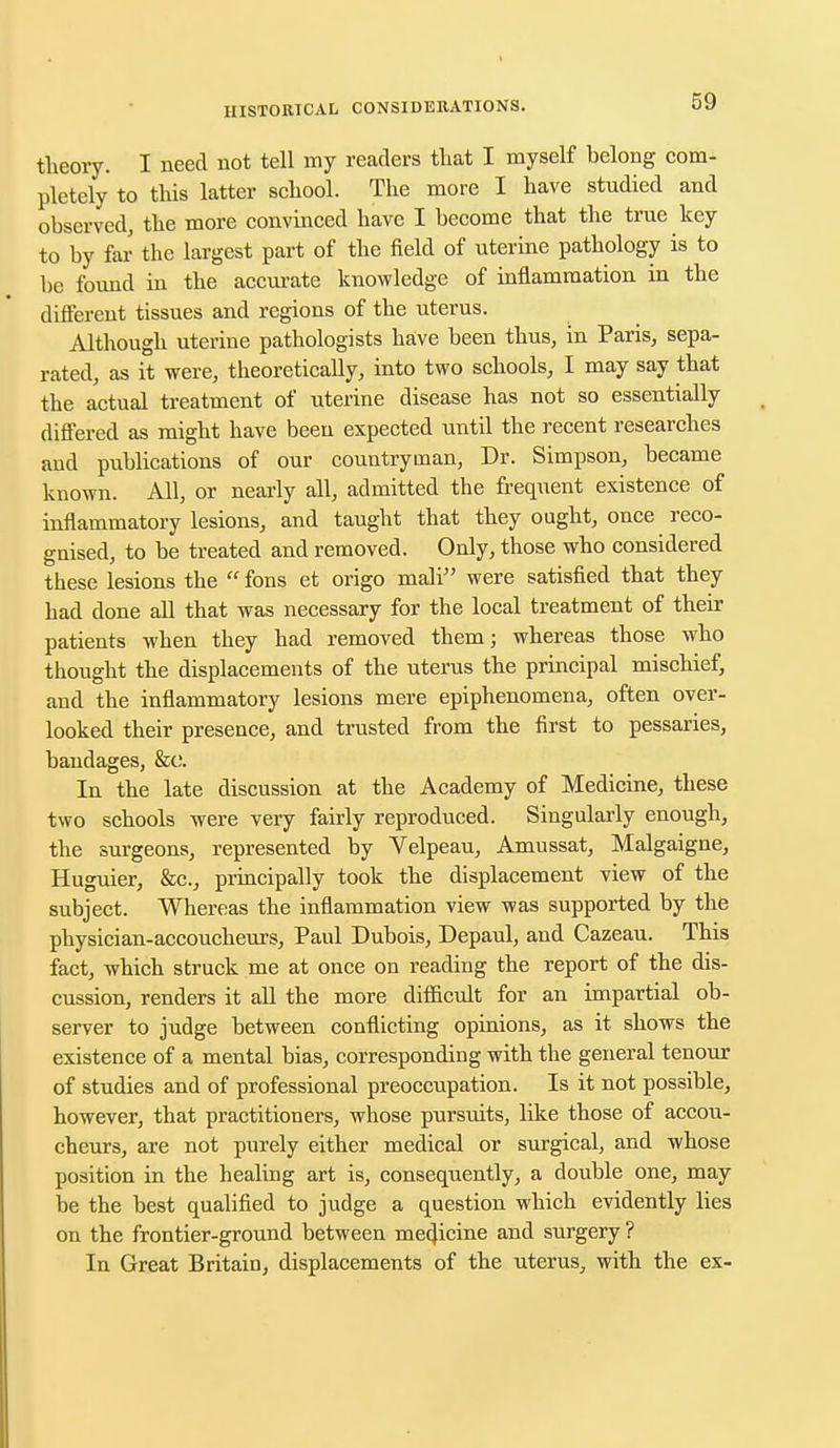 theory. I need not tell my readers that I myself belong com- pletely to this latter school. The more I have studied and observed, the more convinced have I become that the true key to by far the largest part of the field of uterine pathology is to be found in the accurate knowledge of inflammation in the different tissues and regions of the uterus. Although uterine pathologists have been thus, in Paris, sepa- rated, as it were, theoretically, into two schools, I may say that the actual treatment of uterine disease has not so essentially differed as might have been expected until the recent researches and publications of our countryman, Dr. Simpson, became known. All, or nearly all, admitted the frequent existence of inflammatory lesions, and taught that they ought, once reco- gnised, to be treated and removed. Only, those who considered these lesions the fons et origo mali were satisfied that they had done all that was necessary for the local treatment of their patients when they had removed them; whereas those who thought the displacements of the uterus the principal mischief, and the inflammatory lesions mere epiphenomena, often over- looked their presence, and trusted from the first to pessaries, bandages, &c. In the late discussion at the Academy of Medicine, these two schools were very fairly reproduced. Singularly enough, the surgeons, represented by Velpeau, Amussat, Malgaigne, Huguier, &c, principally took the displacement view of the subject. Whereas the inflammation view was supported by the physician-accoucheurs, Paul Dubois, Depaul, and Cazeau. This fact, which struck me at once on reading the report of the dis- cussion, renders it all the more difficult for an impartial ob- server to judge between conflicting opinions, as it shows the existence of a mental bias, corresponding with the general tenour of studies and of professional preoccupation. Is it not possible, however, that practitioners, whose pursuits, like those of accou- cheurs, are not purely either medical or surgical, and whose position in the healing art is, consequently, a double one, may be the best qualified to judge a question which evidently lies on the frontier-ground between medicine and surgery ? In Great Britain, displacements of the uterus, with the ex-