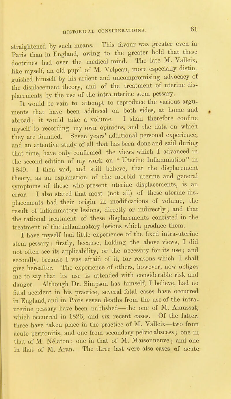 straightened by such means. This favour was greater even in Paris than in England, owing to the greater hold that these doctrines had over the medical mind. The late M. Valleix, like myself, an old pupil of M. Velpeau, more especially distin- guished himself by his ardent and uncompromising advocacy of the displacement theory, and of the treatment of uterine dis- placements by the use of the intra-uterine stem pessary. It would be vain to attempt to reproduce the various argu- ments that have been adduced on both sides, at home and abroad; it would take a volume. I shall therefore confine myself to recording my own opinions, and the data on which they are founded. Seven years5 additional personal experieuce, and an attentive study of all that has been done and said during that time, have only confirmed the views which I advanced in the second edition of my work on  Uterine Inflammation in 1849. I then said, and still believe, that the displacement theory, as an explanation of the morbid uterine and general symptoms of those who present uterine displacements, is an error. I also stated that most (not all) of these uterine dis- placements had their origin in modifications of volume, the result of inflammatory lesions, directly or indirectly; and that the rational treatment of these displacements consisted in the treatment of the inflammatory lesions which produce them. I have myself had little experience of the fixed intra-uterine stem pessary: firstly, because, holding the above views, I did not often see its applicabdity, or the necessity for its use; and secondly, because I was afraid of it, for reasons which I shall give hereafter. The experience of others, however, now obliges me to say that its use is attended with considerable risk and danger. Although Dr. Simpson has himself, I believe, had no fatal accident in his practice, several fatal cases have occurred in England, and in Paris seven deaths from the use of the intra- uterine pessary have been published—the one of M. Amussat, which occurred in 1826, and six recent cases. Of the latter, three have taken place in the practice of M. Valleix—two from acute peritonitis, and one from secondary pelvic abscess; one in that of M. Nekton; one in that of M. Maisonneuve; and one in that of M. Aran. The three last were also cases of acute