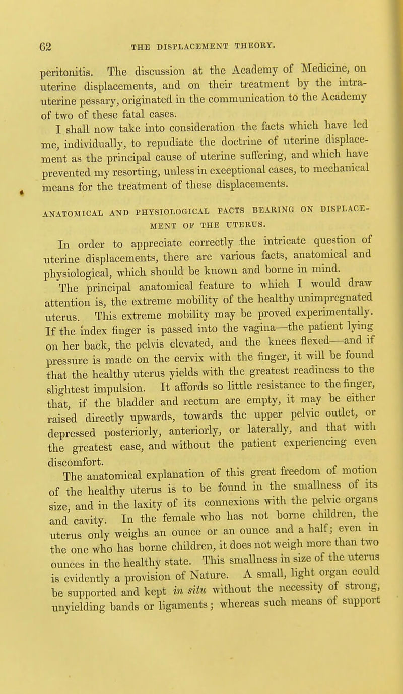 peritonitis. The discussion at the Academy of Medicine, on uterine displacements, and on their treatment by the intra- uterine pessary, originated in the communication to the Academy of two of these fatal cases. I shall now take into consideration the facts which have led me, individually, to repudiate the doctrine of uterine displace- ment as the principal cause of uterine suffering, and which have prevented my resorting, unless in exceptional cases, to mechanical means for the treatment of these displacements. ANATOMICAL AND PHYSIOLOGICAL FACTS BEARING ON DISPLACE- MENT OF THE UTERUS. In order to appreciate correctly the intricate question of uterine displacements, there are various facts, anatomical and physiological, which should be known and borne in mind. The principal anatomical feature to which I would draw attention is, the extreme mobility of the healthy unimpregnated uterus. This extreme mobility may be proved experimentally. If the index finger is passed into the vagina—the patient lying on her back, the pelvis elevated, and the knees flexed—and if pressure is made on the cervix with the finger, it will be found that the healthy uterus yields with the greatest readiness to the slightest impulsion. It affords so little resistance to the finger, that, if the bladder and rectum are empty, it may be either raised directly upwards, towards the upper pelvic outlet, or depressed posteriorly, anteriorly, or laterally, and that with the greatest ease, and ivithout the patient experiencing even discomfort. „ ,. The anatomical explanation of this great freedom of motion of the healthy uterus is to be found in the smallness of its size and in the laxity of its connexions with the pelvic organs and cavity. In the female who has not borne children, the uterus only weighs an ounce or an ounce and a half; even m the one who has borne children, it does not weigh more than two ounces in the healthy state. This sniallness in size of the uterus is evidently a provision of Nature. A small, light organ could be supported and kept in situ without the necessity of strong, unyielding bands or ligaments; whereas such means of support