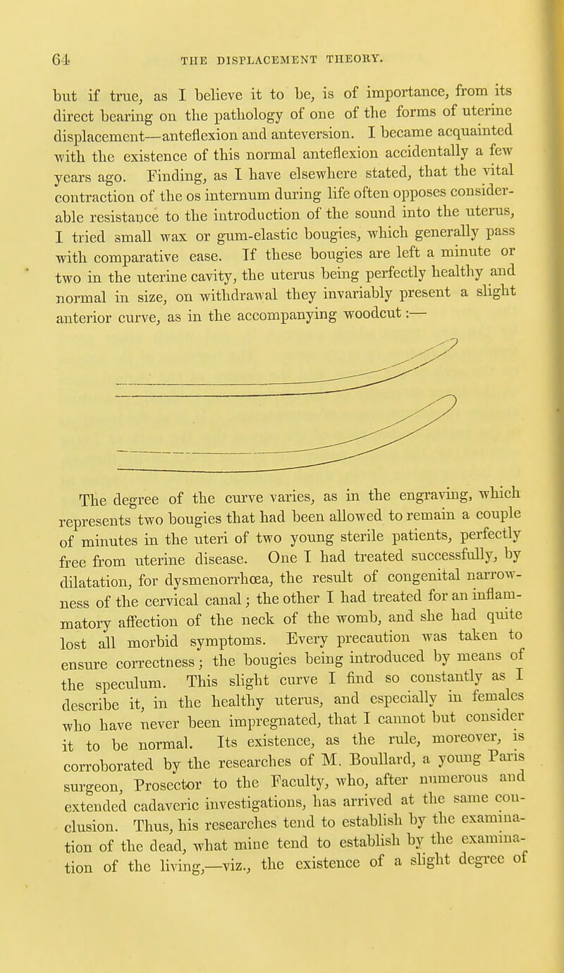 but if true, as I believe it to be, is of importance, from its direct bearing on the pathology of one of the forms of uterine displacement—anteflexion and anteversion. I became acquainted with the existence of this normal anteflexion accidentally a few years ago. Finding, as I have elsewhere stated, that the vital contraction of the os internum during life often opposes consider- able resistance to the introduction of the sound into the uterus, I tried small wax or gum-elastic bougies, which generally pass with comparative ease. Tf these bougies are left a minute or two in the uterine cavity, the uterus being perfectly healthy and normal in size, on withdrawal they invariably present a slight anterior curve, as in the accompanying woodcut:— The degree of the curve varies, as in the engraving, which represents two bougies that had been allowed to remain a couple of minutes in the uteri of two young sterile patients, perfectly free from uterine disease. One I had treated successfully, by dilatation, for dysmenorrhea, the result of congenital narrow- ness of the cervical canal; the other I had treated for an inflam- matory affection of the neck of the womb, and she had quite lost all morbid symptoms. Every precaution was taken to ensure correctness; the bougies being introduced by means of the speculum. This slight curve I find so constantly as I describe it, in the healthy uterus, and especially m females who have never been impregnated, that I cannot but consider it to be normal. Its existence, as the rule, moreover, is corroborated by the researches of M. Boullard, a young Paris surgeon, Prosector to the Faculty, who, after numerous and extended cadaveric investigations, has arrived at the same con- clusion. Thus, his researches tend to establish by the examina- tion of the dead, what mine tend to establish by the examina- tion of the living—viz., the existence of a slight degree of