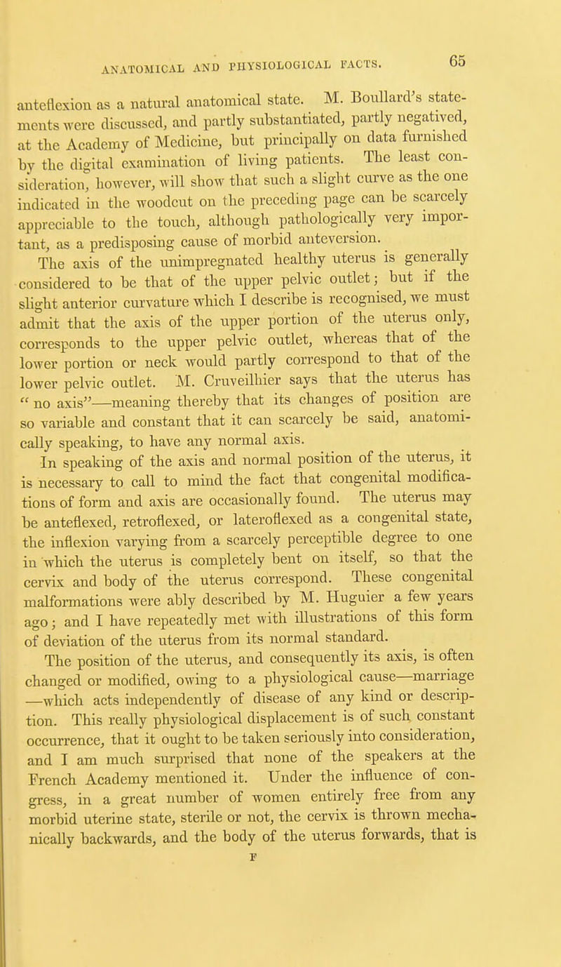 anteflexion as a natural anatomical state. M. Boullard's state- ments were discussed, and partly substantiated, partly negatived, at the Academy of Medicine, but principally on data furnished by the digital examination of living patients. The least con- sideration, however, will show that such a slight curve as the one indicated in the woodcut on the preceding page can be scarcely appreciable to the touch, although pathologically very impor- tant, as a predisposing cause of morbid anteversion. The axis of the unimpregnated healthy uterus is generally considered to be that of the upper pelvic outlet; but if the slight anterior curvature which I describe is recognised, we must admit that the axis of the upper portion of the uterus only, corresponds to the upper pelvic outlet, whereas that of the lower portion or neck would partly correspond to that of the lower pelvic outlet. M. Cruveilhier says that the uterus has  no axis—meaning thereby that its changes of position are so variable and constant that it can scarcely be said, anatomi- cally speaking, to have any normal axis. In speaking of the axis and normal position of the uterus, it is necessary to call to mind the fact that congenital modifica- tions of form and axis are occasionally found. The nterus may be anteflexed, retroflexed, or lateroflexed as a congenital state, the inflexion varying from a scarcely perceptible degree to one in which the uterus is completely bent on itself, so that the cervix and body of the uterus correspond. These congenital malformations were ably described by M. Huguier a few years ago; and I have repeatedly met with illustrations of this form of deviation of the uterus from its normal standard. The position of the uterus, and consequently its axis, is often changed or modified, owing to a physiological cause—marriage —which acts independently of disease of any kind or descrip- tion. This really physiological displacement is of such constant occurrence, that it ought to be taken seriously into consideration, and I am much surprised that none of the speakers at the French Academy mentioned it. Under the influence of con- gress, in a great number of women entirely free from any morbid uterine state, sterile or not, the cervix is thrown mecha- nically backwards, and the body of the uterus forwards, that is
