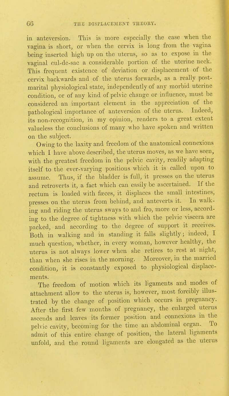 in anteversion. This is more especially the case when the vagina is short, or when the cervix is long from the vagina being inserted high up on the uterus, so as to expose in the vaginal cul-de-sac a considerable portion of the uterine neck. This frequent existence of deviation or displacement of the cervix backwards and of the uterus forwards, as a really post- marital physiological state, independently of any morbid uterine condition, or of any kind of pelvic change or influence, must be considered an important element in the appreciation of the pathological importance of anteversion of the uterus. Indeed, its non-recognition, in my opinion, renders to a great extent valueless the conclusions of many who have spoken and written on the subject. Owing to the laxity and freedom of the anatomical connexions which I have above described, the uterus moves, as we have seen, with the greatest freedom in the pelvic cavity, readily adapting itself to the ever-varying positions which it is called upon to assume. Thus, if the bladder is full, it presses on the uterus and retroverts it, a fact which can easily be ascertained. If the rectum is loaded with fgeces, it displaces the small intestines, presses on the uterus from behind, and anteverts it. In walk- ing and riding the uterus sways to and fro, more or less, accord- ing to the degree of tightness with which the pelvic viscera are packed, and according to the degree of support it receives. Both in walking and in standing it falls slightly; indeed, I much question, whether, in every woman, however healthy, the uterus is not always lower when she retires to rest at night, than when she rises in the morning. Moreover, in the married condition, it is constantly exposed to physiological displace- ments. The freedom of motion which its ligaments and modes of attachment allow to the uterus is, however, most forcibly illus- trated by the change of position which occurs in pregnancy. After the first few months of pregnancy, the enlarged uterus ascends and leaves its former position and connexions in the pelvic cavity, becoming for the time an abdominal organ. To admit of this entire change of position, the lateral ligaments unfold, and the round ligaments are elongated as the uterus