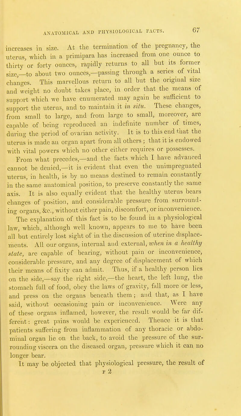 increases in size. At the termination of the pregnancy, the uterus, which in a primipara has increased from one ounce to thirty'or forty ounces, rapidly returns to all but its former size,—to about two ounces,—passing through a series of vital changes. This marvellous return to all but the original size and weight no doubt takes place, in order that the means of support which we have enumerated may again be sufficient to support the uterus, and to maintain it in situ. These changes, from small to large, and from large to small, moreover, are capable of being reproduced au indefinite number of times, during the period of ovarian activity. It is to this end that the uterus is made an organ apart from all others ; that it is endowed with vital powers which no other either requires or possesses. From what precedes,—and the facts which I have advanced cannot be denied,—it is evident that even the unimpregnated uterus, in health, is by no means destined to remain constantly in the same anatomical position, to preserve constantly the same axis. It is also equally evident that the healthy uterus bears changes of position, and considerable pressure from surround- ing organs, &c, without either pain, discomfort, or inconvenience. The explanation of this fact is to be found in a physiological law, which, although well known, appears to me to have been all but entirely lost sight of in the discussion of uterine displace- ments. All our organs, internal and external, token in a healthy state, are capable of bearing, without pain or inconvenience, considerable pressure, and any degree of displacement of which their means of fixity can admit. Thus, if a healthy person lies on the side,—say the right side,—the heart, the left lung, the stomach full of food, obey the laws of gravity, fall more or less, and press on the organs beneath them; and that, as I have said, without occasioning pain or inconvenience. Were any of these organs inflamed, however, the result would be far dif- ferent: great pains would be experienced. Thence it is that patients suffering from inflammation of any thoracic or abdo- minal organ lie on the back, to avoid the pressure of the sur- rounding viscera on the diseased organ, pressure which it can no longer bear. It may be objected that physiological pressure, the result of f 2