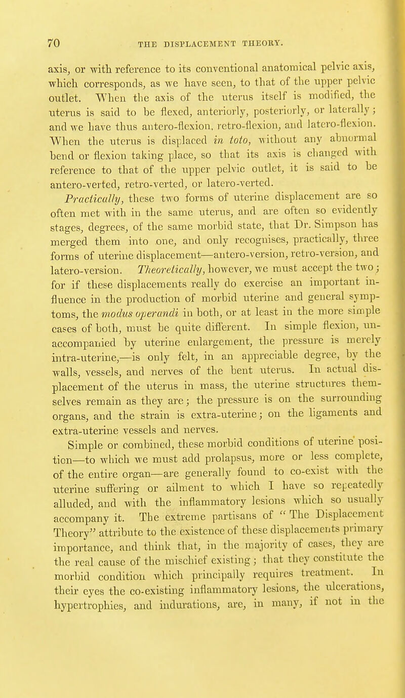 axis, or with reference to its conventional anatomical pelvic axis, which corresponds, as we have seen, to that of the upper pelvic outlet. When the axis of the uterus itself is modified, the uterus is said to be flexed, anteriorly, posteriorly, or laterally; and we have thus antero-flexion, retro-flexion, and latero-flexion. When the uterus is displaced in toto, without any abnormal bend or flexion taking place, so that its axis is changed with reference to that of the upper pelvic outlet, it is said to be antero-verted, retro-verted, or latero-verted. Practically, these two forms of uterine displacement are so often met with in the same uterus, and are often so evidently stages, degrees, of the same morbid state, that Dr. Simpson has merged them into one, and only recognises, practically, three forms of uterine displacement—antero-version, retro-version, and latero-version. Theoretically, however, we must accept the two; for if these displacements really do exercise an important in- fluence in the production of morbid uterine and general symp- toms, the modus operandi in both, or at least in the more simple cases of both, must be quite different. In simple flexion, un- accompanied by uterine enlargement, the pressure is merely intra-uterine —is only felt, in an appreciable degree, by the walls, vessels, and nerves of the bent uterus. In actual dis- placement of the uterus in mass, the uterine structures them- selves remain as they are; the pressure is on the surrounding organs, and the strain is extra-uterine; on the ligaments and extra-uterine vessels and nerves. Simple or combined, these morbid conditions of uterine' posi- tion—to which we must add prolapsus, more or less complete, of the entire organ—are generally found to co-exist with the uterine suffering or ailment to which I have so repeatedly alluded, and with the inflammatory lesions which so usually accompany it. The extreme partisans of  The Displacement Theory attribute to the existence of these displacements primary importance, and think that, in the majority of cases, they are the real cause of the mischief existing; that they constitute the morbid condition which principally requires treatment. In their eyes the co-existing inflammatory lesions, the ulcerations, hypertrophies, and indurations, are, in many, if not m the