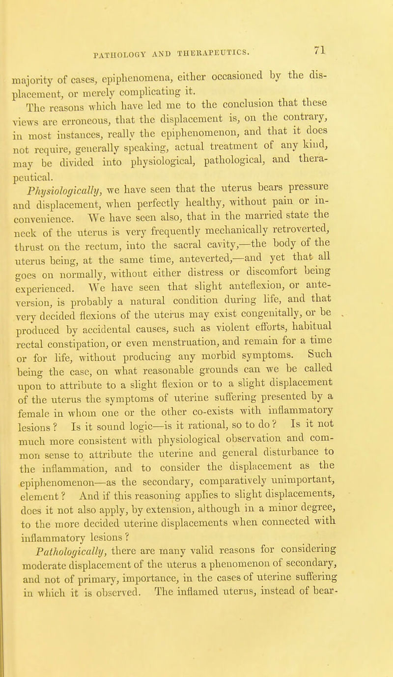majority of cases, epiphenomena, either occasioned by the dis- placement, or merely complicating it. The reasons which have led me to the conclusion that these views are erroneous, that the displacement is, on the contrary, in most instances, really the epiphenomenon, and that it does not require, generally speaking, actual treatment of any kind, may be divided into physiological, pathological, and thera- peutical. Physiologically, we have seen that the uterus bears pressure and displacement, when perfectly healthy, without pain or in- convenience. We have seen also, that in the married state the neck of the uterus is very frequently mechanically retroverted, thrust on the rectum, into the sacral cavity—the body of the uterus being, at the same time, anteverted —and yet that all goes on normally, without either distress or discomfort being experienced. We have seen that slight anteflexion, or ante- version, is probably a natural condition during life, and that veiy decided flexions of the utei'us may exist congenitally, or be produced by accidental causes, such as violent efforts, habitual rectal constipation, or even menstruation, and remain for a time or for life, without producing any morbid symptoms. Such being the case, on what reasonable grounds can we be called upon to attribute to a slight flexion or to a slight displacement of the uterus the symptoms of uterine suffering presented by a female in whom one or the other co-exists with inflammatory lesions ? Is it sound logic—is it rational, so to do ? Is it not much more consistent with physiological observation and com- mon sense to attribute the uterine and general disturbance to the inflammation, and to consider the displacement as the epiphenomenon—as the secondary, comparatively unimportant, element ? And if this reasoning applies to slight displacements, does it not also apply, by extension, although in a minor degree, to the more decided uterine displacements when connected with inflammatory lesions ? Pathologically, there are many valid reasons for considering moderate displacement of the uterus a phenomenon of secondary, and not of primary, importance, in the cases of uterine suffering in which it is observed. The inflamed uterus, instead of bear-