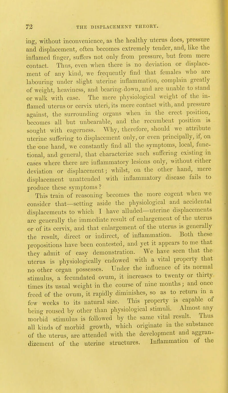 ing, without inconvenience, as the healthy uterus does, pressure and displacement, often becomes extremely tender, and, like the inflamed finger, suffers not only from pressure, but from mere contact. Thus, even when there is no deviation or displace- ment of any kind, we frequently find that females who are labouring under slight uterine inflammation, complain greatly of weight, heaviness, and bearing-down, and are unable to stand or walk with ease. The mere physiological weight of the in- flamed uterus or cervix uteri, its mere contact with, and pressure against, the surrounding organs when in the erect position, becomes all but unbearable, and the recumbent position is sought with eagerness. Why, therefore, should we attribute uterine suffering to displacement only, or even principally, if, on the one hand, we constantly find all the symptoms, local, func- tional, and general, that characterize such suffering existing in cases where there are inflammatory lesions only, without either deviation or displacement j whilst, on the other hand, mere displacement unattended with inflammatory disease fails to produce these symptoms ? This train of reasoning becomes the more cogent when we consider that—setting aside the physiological and accidental displacements to which I have alluded—uterine displacements are generally the immediate result of enlargement of the uterus or of its cervix, and that enlargement of the uterus is generally the result, direct or indirect, of inflammation. Both these propositions have been contested, and yet it appears to me that they admit of easy demonstration. We have seen that the uterus is physiologically endowed with a vital property that no other organ possesses. Under the influence of its normal stimulus, a fecundated ovum, it increases to twenty or thirty times its usual weight in the course of nine months j and once freed of the ovum, it rapidly diminishes, so as to return in a few weeks to its natural size. This property is capable of being roused by other than physiological stimuli. Almost any morbid stimulus is followed by the same vital result. Thus all kinds of morbid growth, which originate in the substance of the uterus, are attended with the development and aggran- dizement of the uterine structures. Inflammation of the