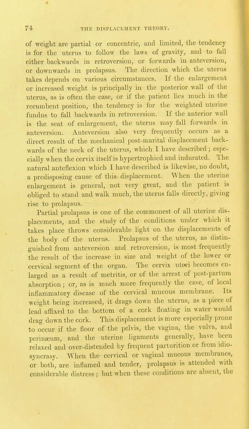of weight are partial or concentric, and limited, the tendency- is for the uterus to follow the laws of gravity, and to fall either backwards in retroversion, or forwards in anteversion, or downwards in prolapsus. The direction which the uterus takes depends on various circumstances. If the enlargement or increased weight is principally in the posterior wall of the uterus, as is often the case, or if the patient lies much in the recumbent position, the tendency is for the weighted uterine fundus to fall backwards in retroversion. If the anterior wall is the seat of enlargement, the uterus may fall forwards in anteversion. Anteversion also very frequently occurs as a direct result of the mechanical post-marital displacement back- wards of the neck of the uterus, which I have described ; espe- cially when the cervix itself is hypertrophied and indurated. The natural anteflexion which I have described is likewise, no doubt, a predisposing cause of this displacement. When the uterine enlargement is general, not very great, and the patient is obliged to stand and walk much, the uterus falls directly, giving rise to prolapsus. Partial prolapsus is one of the commonest of all uterine dis- placements, and the study of the conditions under which it takes place throws considerable light on the displacements of the body of the litems. Prolapsus of the uterus, as distin- guished from anteversion and retroversion, is most frequently the result of the increase in size and weight of the lower or cervical segment of the organ. The cervix uteri becomes en- larged as a result of metritis, or of the arrest of post-partum absorption; or, as is much more frequently the case, of local inflammatory disease of the cervical mucous membrane. Its weight being increased, it drags down the uterus, as a piece of lead affixed to the bottom of a cork floating in w ater would drag clown the cork. This displacement is more especially prone to occur if the floor of the pelvis, the vagina, the vulva, and perineeum, and the uterine ligaments generally, have been relaxed and over-distended by frequent parturition or from idio- syncrasy. When the cervical or vaginal mucous membranes, or both, are inflamed and tender, prolapsus is attended with considerable distress; but when these conditions are absent, the