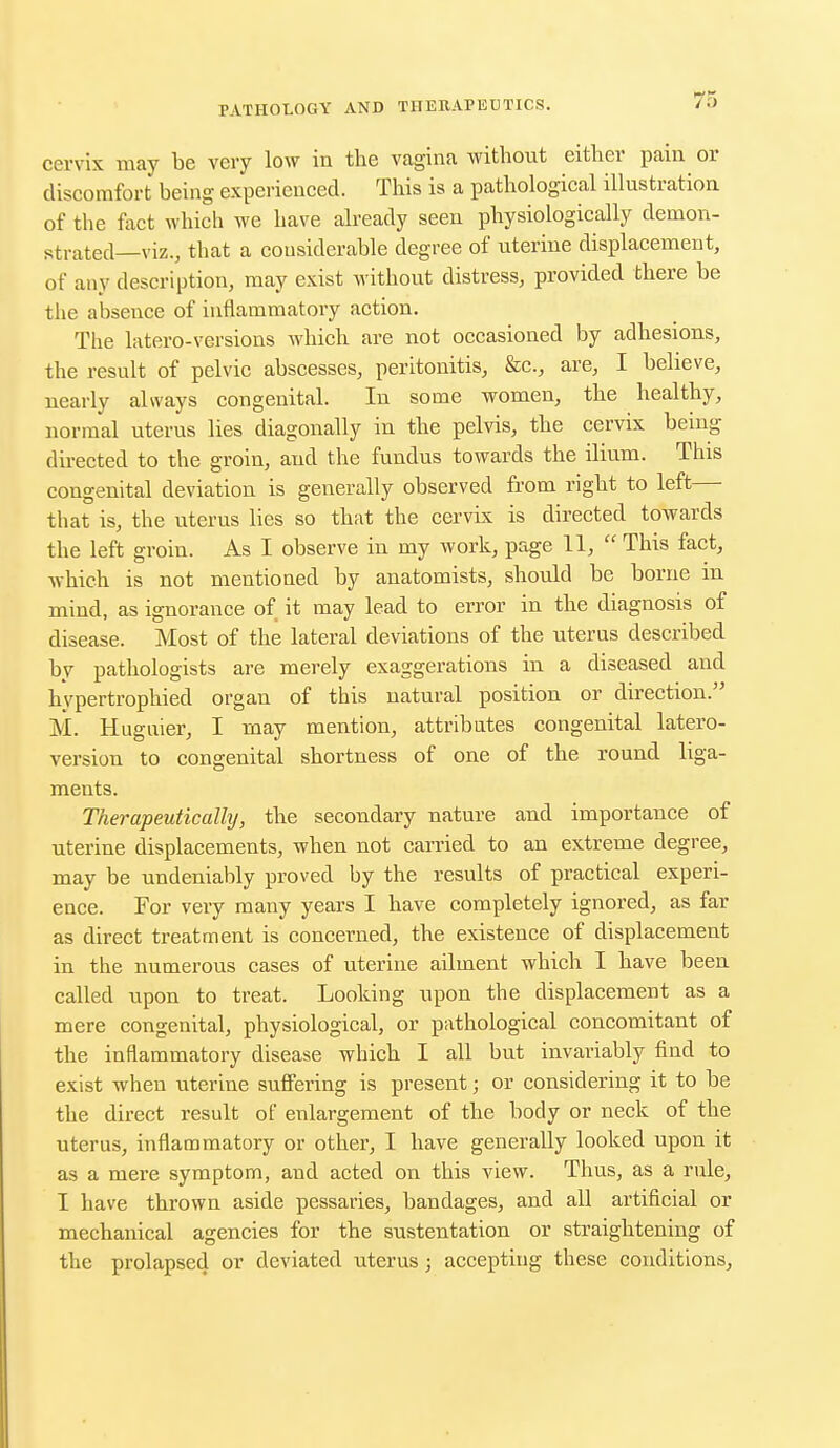 cervix may be very low in the vagina without either pain or discomfort being experienced. This is a pathological illustration of the fact which we have already seen physiologically demon- strated—viz., that a considerable degree of uterine displacement, of any description, may exist without distress, provided there be the absence of inflammatory action. The ktero-versions which are not occasioned by adhesions, the result of pelvic abscesses, peritonitis, &c, are, I believe, nearly always congenital. In some women, the healthy, normal uterus lies diagonally in the pelvis, the cervix being- directed to the groin, and the fundus towards the ilium. This congenital deviation is generally observed from right to left— that is, the uterus lies so that the cervix is directed towards the left groin. As I observe in my work, page 11,  This fact, which is not mentioned by anatomists, should be borne in mind, as ignorance of it may lead to error in the diagnosis of disease. Most of the lateral deviations of the uterus described by pathologists are merely exaggerations in a diseased and hypertrophied organ of this natural position or direction. M. Huguier, I may mention, attributes congenital latero- version to congenital shortness of one of the round liga- ments. Therapeutically, the secondary nature and importance of uterine displacements, when not carried to an extreme degree, may be undeniably proved by the results of practical experi- ence. For very many years I have completely ignored, as far as direct treatment is concerned, the existence of displacement in the numerous cases of uterine adinent which I have been called upon to treat. Looking upon the displacement as a mere congenital, physiological, or pathological concomitant of the inflammatory disease which I all but invariably find to exist when uterine suffering is present; or considering it to be the direct result of enlargement of the body or neck of the uterus, inflammatory or other, I have generally looked upon it as a mere symptom, and acted on this view. Thus, as a rule, I have thrown aside pessaries, bandages, and all artificial or mechanical agencies for the sustentation or straightening of the prolapsed or deviated uterus; accepting these conditions,