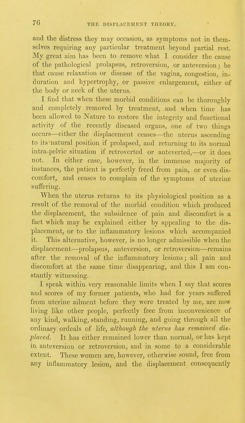 and the distress they may occasion, as symptoms not in them- selves requiring any particular treatment beyond partial rest. My great aim has been to remove what I consider the cause of the pathological prolapsus, retroversion, or anteversion; be that cause relaxation or disease of the vagina, congestion, in- duration and hypertrophy, or passive enlargement, either of the body or neck of the uterus. I find that when these morbid conditions can be thoroughly and completely removed by treatment, and when time has been allowed to Nature to restore the integrity and functional activity of the recently diseased organs, one of two things occurs—either the displacement ceases—the uterus ascending to its natural position if prolapsed, and returning to its normal intra-pelvic situation if retroverted or anteverted,—or it does not. In either case, however, in the immense majority of instances, the patient is perfectly freed from pain, or even dis- comfort, and ceases to complain of the symptoms of uterine suffering. When the uterus returns to its physiological position as a result of the removal of the morbid condition which produced the displacement, the subsidence of pain and discomfort is a fact which may be explained either by appealing to the dis- placement, or to the inflammatory lesions which accompanied it. This alternative, however, is no longer admissible Avhen the displacement—prolapsus, anteversion, or retroversion—remains after the removal of the inflammatory lesions; all pain and discomfort at the same time disappearing, and this I am con- stantly witnessing. I speak within very reasonable limits when I say that scores and scores of my former patients, who had for years suffered from uterine ailment before they were treated by me, are now living like other people, perfectly free from inconvenience of any kind, walking, standing, running, and going through all the ordinary ordeals of life, althovgh the uterus has remained dis- placed. It has either remained lower than normal, or has kept in anteversion or retroversion, and in some to a considerable extent. These women are, however, otherwise sound, free from any inflammatory lesion, and the displacement consequently