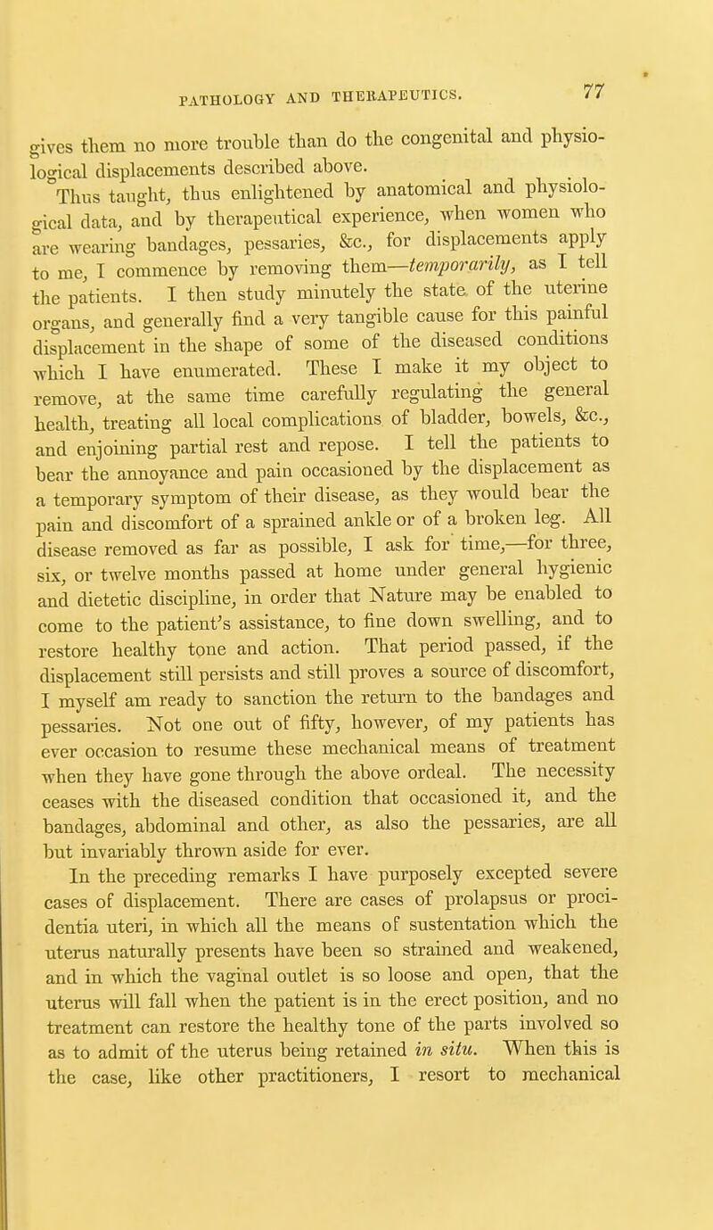gives them no more trouble than do the congenital and physio- logical displacements described above. Thus taught, thus enlightened by anatomical and physiolo- gical data, and by therapeutical experience, when women who are wearing bandages, pessaries, &c., for displacements apply to me, 1 commence by removing them—temporarily, as I tell the patients. I then study minutely the state of the uterine organs, and generally find a very tangible cause for this painful displacement in the shape of some of the diseased conditions which I have enumerated. These I make it my object to remove, at the same time carefully regulating the general health, treating all local complications of bladder, bowels, &c, and enjoining partial rest and repose. I tell the patients to bear the annoyance and pain occasioned by the displacement as a temporary symptom of their disease, as they would bear the pain and discomfort of a sprained anlde or of a broken leg. All disease removed as far as possible, I ask for' time,—for three, six, or twelve months passed at home under general hygienic and dietetic discipline, in order that Nature may be enabled to come to the patient's assistance, to fine down swelling, and to restore healthy tone and action. That period passed, if the displacement still persists and still proves a source of discomfort, I myself am ready to sanction the return to the bandages and pessaries. Not one out of fifty, however, of my patients has ever occasion to resume these mechanical means of treatment when they have gone through the above ordeal. The necessity ceases with the diseased condition that occasioned it, and the bandages, abdominal and other, as also the pessaries, are all but invariably thrown aside for ever. In the preceding remarks I have purposely excepted severe cases of displacement. There are cases of prolapsus or proci- dentia uteri, in which all the means of sustentation which the uterus naturally presents have been so strained and weakened, and in which the vaginal outlet is so loose and open, that the uterus will fall when the patient is in the erect position, and no treatment can restore the healthy tone of the parts involved so as to admit of the uterus being retained in situ. When this is the case, like other practitioners, I resort to mechanical